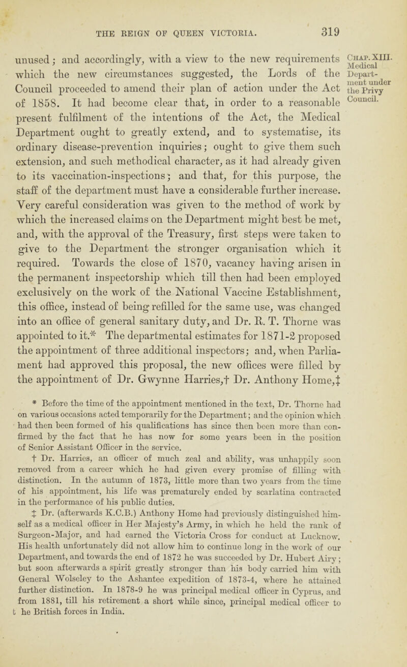 unused; and accordingly, with a view to the new requirements which the new circumstances suggested, the Lords of the Council proceeded to amend their plan of action under the Act of 1858. It had become clear that, in order to a reasonable present fulfilment of the intentions of the Act, the Medical Department ought to greatly extend, and to systematise, its ordinary disease-prevention inquiries; ought to give them such extension, and such methodical character, as it had already given to its vaccination-inspections 5 and that, for this purpose, the staff of tbe department must have a considerable further increase. Very careful consideration was given to the method of work by which the increased claims on the Department might best be met, and, with the approval of the Treasury, first steps were taken to give to the Department the stronger organisation which it required. Towards the close of 1870, vacancy having arisen in the permanent inspeetorship which till then had been employed exclusively on the work of the National Vaccine Establishment, this office, instead of being refilled for the same use, was changed into an office of general sanitary duty, and Dr. E. T. Thorne was appointed to it.* The departmental estimates for 1871-2 proposed the appointment of three additional inspectors; and, when Parlia- ment had approved this proposal, the new offices were filled by the appointment of Dr. Gwynne Harries,! Dr. Anthony Home,f * Before the time of the appointment mentioned in the text, Dr. Thome had on various occasions acted temporarily for the Department; and the opinion which had then been formed of his qualifications has since then been more than con- firmed by the fact that he has now for some years been in the position of Senior Assistant Officer in the service. t Dr. Harries, an officer of much zeal and ability, was unhappily soon removed from a career which he had given every promise of filling with distinction. In the autumn of 1873, little more than two years from the time of his appointment, his life was prematurely ended by scarlatina contracted in the performance of his public duties. J Dr. (afterwards K.C.B.) Anthony Home had previously distinguished him- self as a medical officer in Her Majesty’s Army, in w'hich he held the rank of Surgeon-Major, and had earned the Victoria Cross for conduct at Lucknow. His health unfortunately did not allow him to continue long in the work of our Department, and towards the end of 1872 he was succeeded by Dr. Hubert Airy; but soon afterwards a spirit greatly stronger than his body carried him with General Wolseley to the Ashantee expedition of 1873-4, where he attained further distinction. In 1878-9 he was principal medical officer in Cyprus, and from 1881, till his retirement a short while since, principal medical officer to fc he British forces in India. Chap. XIII. Medical Depart- ment under the Privy