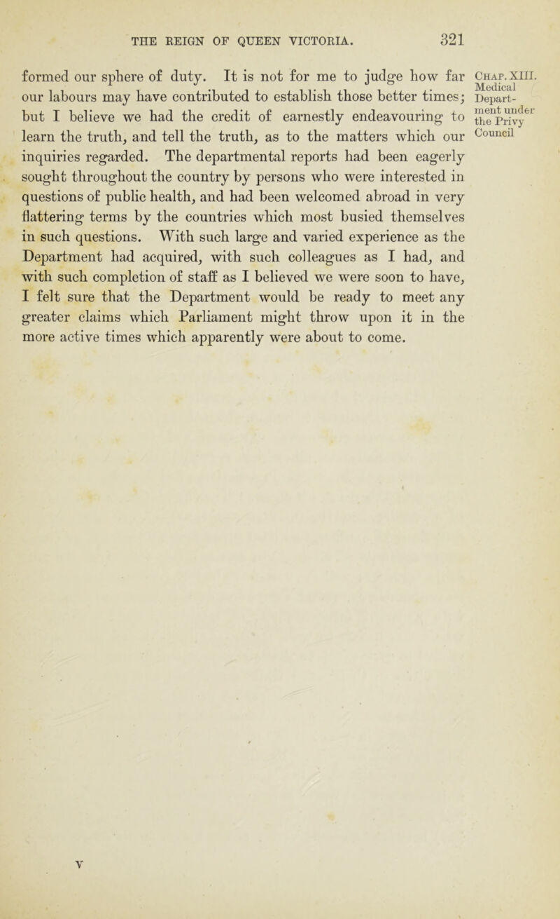 formed our sphere of duty. It is not for me to judge how far our labours may have contributed to establish those better times; but I believe we had the credit of earnestly endeavouring to learn the truth, and tell the truth, as to the matters which our inquiries regarded. The departmental reports had been eagerly sought throughout the country by persons who were interested in questions of public health, and had been welcomed abroad in very flattering terms by the countries which most busied themselves in such questions. With such large and varied experience as the Department had acquired, with such colleagues as I had, and with such completion of staff as I believed we were soon to have, I felt sure that the Department would be ready to meet any greater claims which Parliament might throw upon it in the more active times which apparently were about to come. Chap. XIII. Medical Depart- ment under the Privy Council