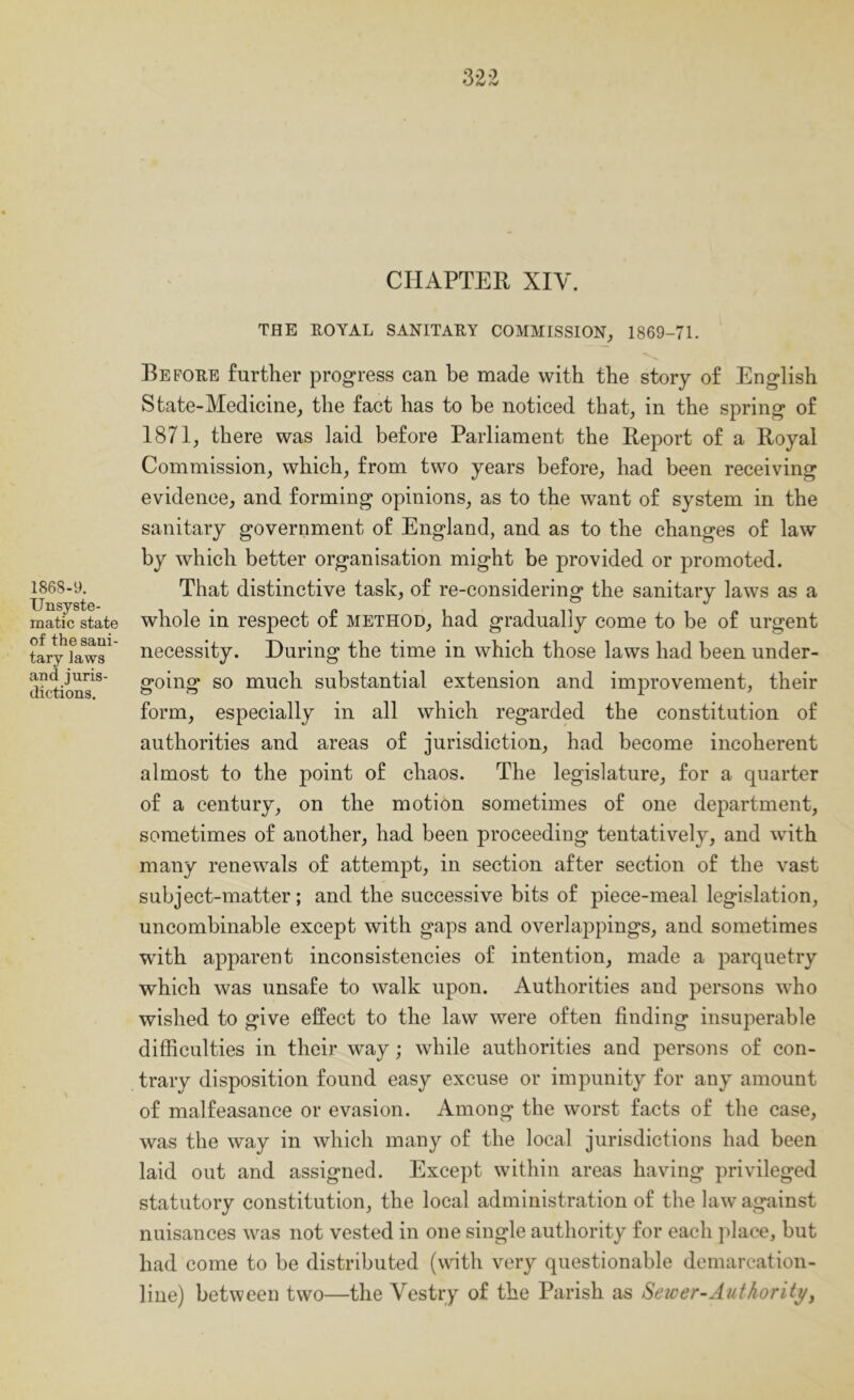 CHAPTER XIV. 1868-9. Unsyste- matic state of the sani- tary laws and juris- dictions. THE ROYAL SANITARY COMMISSION^ 1869-71. Before further progress can be made with the story of English State-Medicine^ the fact has to be noticed that, in the spring of 1871, there was laid before Parliament the Report of a Royal Commission, which, from two years before, had been receiving evidence, and forming opinions, as to the want of system in the sanitary government of England, and as to the changes of law by which better organisation might be provided or promoted. That distinctive task, of re-considering the sanitary laws as a whole in respect of method, had gradually come to be of urgent necessity. During the time in which those laws had been under- going so much substantial extension and improvement, their form, especially in all which regarded the constitution of authorities and areas of jurisdiction, had become incoherent almost to the point of chaos. The legislature, for a quarter of a century, on the motion sometimes of one department, sometimes of another, had been proceeding tentatively, and with many renewals of attempt, in section after section of the vast subject-matter; and the successive bits of piece-meal legislation, uncombinable except with gaps and overlappings, and sometimes with apparent inconsistencies of intention, made a parquetry which was unsafe to walk upon. Authorities and persons who wished to give effect to the law were often finding insuperable difficulties in their way; while authorities and persons of con- trary disposition found easy excuse or impunity for any amount of malfeasance or evasion. Among the worst facts of the case, was the way in which many of the local jurisdictions had been laid out and assigned. Except within areas having privileged statutory constitution, the local administration of the law against nuisances was not vested in one single authority for each jdaee, but bad come to be distributed (with very questionable demarcation- line) between two—the Vestry of the Parish as Sewer-Authority^