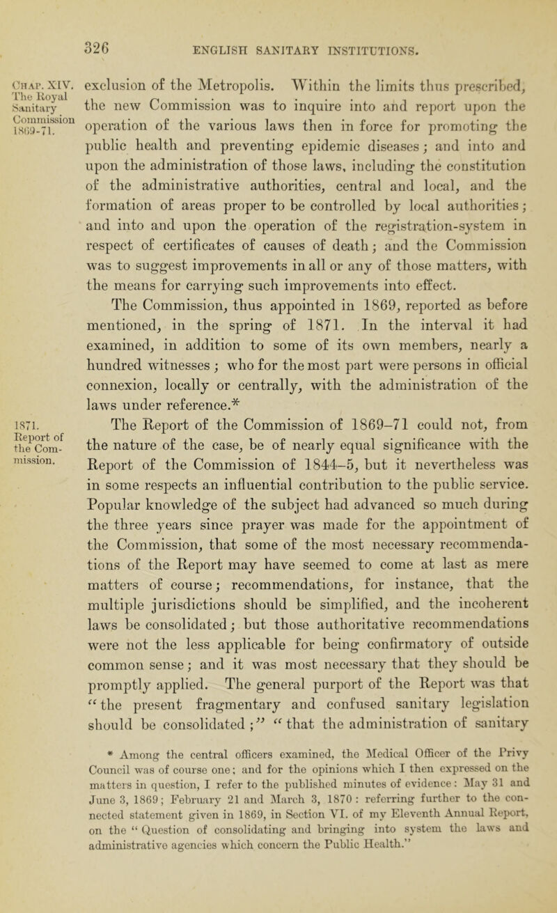 Chap. XIV. I’he lioyal Sanitary Commission 1S71. Report of the Com- mission. exclusion of the Metropolis. Within the limits thus prescribed, the new Commission was to inquire into and report upon the operation of the various laws then in force for promoting the public health and preventing epidemic diseases; and into and upon the administration of those laws, including the constitution of the administrative authorities, central and local, and the formation of areas proper to be controlled by local authorities; and into and upon the operation of the registration-system in respect of certificates of causes of death; and the Commission was to suggest improvements in all or any of those matters, with the means for carrying such improvements into effect. The Commission, thus appointed in 1869, reported as before mentioned, in the spring of 1871. In the interval it had examined, in addition to some of its own members, nearly a hundred witnesses ; who for the most part were persons in official connexion, locally or centrally, with the administration of the laws under reference.* The Report of the Commission of 1869-71 could not, from the nature of the case, be of nearly equal significance with the Report of the Commission of 1844-5, but it nevertheless was in some respects an inffuential contribution to the public service. Popular knowledge of the subject had advanced so much during the three years since prayer was made for the appointment of the Commission, that some of the most necessary recommenda- tions of the Report may have seemed to come at last as mere matters of course; recommendations, for instance, that the multiple jurisdictions should be simplified, and the incoherent laws be consolidated; but those authoritative recommendations were not the less applicable for being confirmatory of outside common sense; and it was most necessary that they should be promptly applied. The general purport of the Report was that the present fragmentary and confused sanitary legislation should be consolidated;'’^ ^Mhat the administration of sanitary * Among the central officers examined, the Mediail Officer of the Privy Council was of course one; and for the opinions which I then expressed on the matters in question, I refer to the published minutes of evidence: May 31 and June 3, 1869; February 21 and March 3, 1870: referring further to the con- nected statement given in 1869, in Section VI. of my Eleventh Annual Report, on the “ Question of consolidating and bringing into system the laws and administrative agencies which concern the Public Health.”