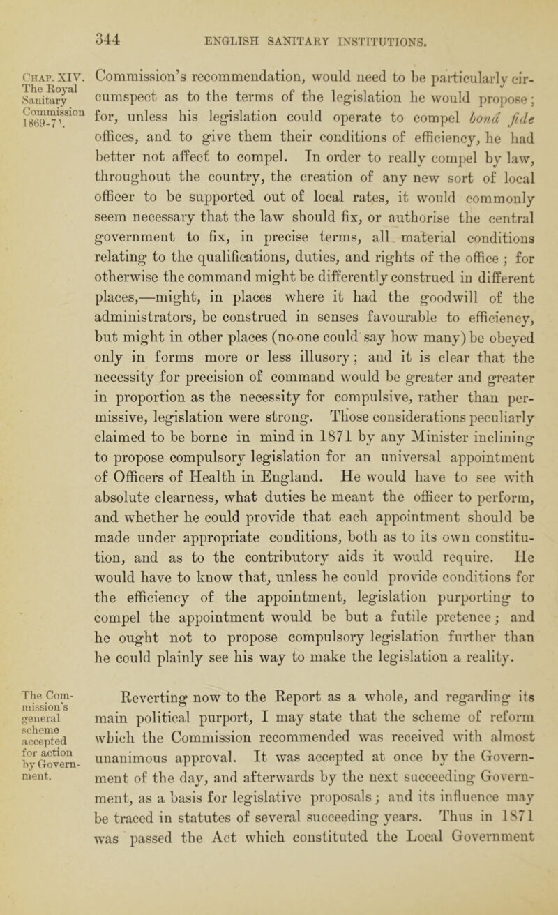 Chap. XIV. The Royal Sanitary Commission 1869-7'. The Com- jnission’s general scheme accepted for action by Govern- ment. Commission’s recommendation, would need to l>e particularly cir- cumspect as to the terms of the legislation he would propose; for, unless his legislation could operate to compel bond fide offices, and to give them their conditions of efficiency, he had better not affect to compel. In order to really compel by law, throughout the country, the creation of any new sort of local officer to be supported out of local rates, it would commonly seem necessary that the law should fix, or authorise the central government to fix, in precise terms, all material conditions relating to the qualifications, duties, and rights of the office ; for otherwise the command might be differently construed in different places,—might, in places where it had the goodwill of the administrators, be construed in senses favourable to efficiency, but might in other places (no one could say how many) be obeyed only in forms more or less illusory; and it is clear that the necessity for precision of command would be greater and greater in proportion as the necessity for compulsive, rather than per- missive, legislation were strong. Those considerations peculiarly claimed to be borne in mind in 1871 by any Minister inclining to propose compulsory legislation for an universal appointment of Officers of Health in England. He would have to see with absolute clearness, what duties he meant the officer to perform, and whether he could provide that each appointment should be made under appropriate conditions, both as to its own constitu- tion, and as to the contributory aids it would require. He would have to know that, unless he could provide conditions for the efficiency of the appointment, legislation purporting to compel the appointment would be but a futile pretence; and he ought not to propose compulsory legislation further than he could plainly see his way to make the legislation a reality. Reverting now to the Report as a whole, and regarding its main political purport, I may state that the scheme of reform which the Commission recommended was received with almost unanimous approval. It was accepted at once by the Govern- ment of the day, and afterwards by the next succeeding Govern- ment, as a basis for legislative proposals; and its influence may be traced in statutes of several succeeding years. Thus in 1871 was passed the Act which constituted the Local Government