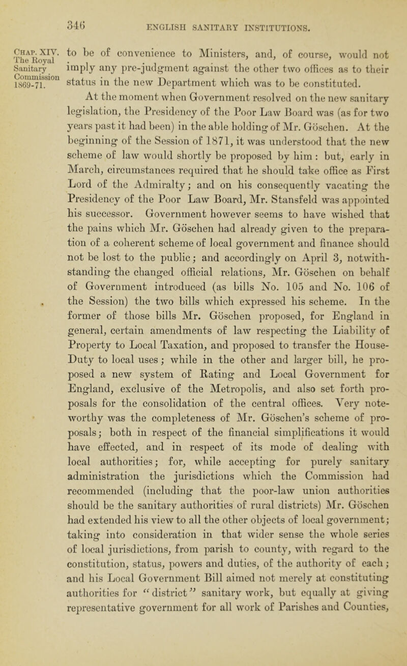 34G Chap. XIV. The Royal Sanitary Commission 1869-71. to be o£ convenience to Ministers, and, of course, would not imply any pre-judi^ment against the other two offices as to their status in the new Department which was to be constituted. At the moment when Government resolved on the new sanitary legislation, the Presidency of the Poor Law Board was (as for two years past it had been) in the able holding of Mr. Gdschen. At the beginning of the Session of 1871, it was understood that the new scheme of law would shortly be proposed by him : but, early in March, circumstances required that he should take office as First Lord of the Admiralty; and on his consequently vacating the Presidency of the Poor Law Board, Mr. Stansfeld was appointed his successor. Government however seems to have wished that the pains which Mr. Gdschen had already given to the prepara- tion of a coherent scheme of local government and finance should not be lost to the public; and accordingly on April 3, notwith- standing the changed official relations, Mr. Gdschen on behalf of Government introduced (as bills No. 105 and No. 106 of the Session) the two bills which expressed his scheme. In the former of those bills Mr. Gdschen proposed, for England in general, certain amendments of law respecting the Liability of Property to Local Taxation, and proposed to transfer the House- Duty to local uses; while in the other and larger bill, he pro- posed a new system of Bating and Local Government for England, exclusive of the Metropolis, and also set forth pro- posals for the consolidation of the central offices. Very note- worthy was the completeness of Mr. Gdschen’s scheme of pro- posals ; both in respect of the financial simplifications it would have effected, and in respect of its mode of dealing with local authorities; for, while accepting for purely sanitary administration the jurisdictions which the Commission had recommended (including that the poor-law union authorities should be the sanitary authorities of rural districts) Mr. Gdschen had extended his view to all the other objects of local government; takinjr into consideration in that wider sense the whole series of local jurisdictions, from parish to county, with regard to the constitution, status, powers and duties, of the authority of each; and his Local Government Bill aimed not merely at constituting authorities for district sanitary work, but equally at giving representative government for all work of Parishes and Counties,