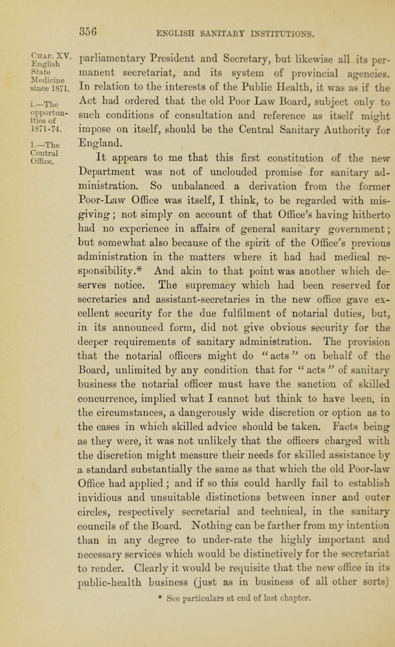 Chap. XV. English State Medicine since 1871. i.—The opportun- ities of 1871-74. 1.—The Central Office. parliamentary President and Secretary, but likewise all its per- manent secretariat, and its system of provincial agencies. In relation to the interests of the Public Health, it was as if the Act had ordered that the old Poor Law Board, subject only to such conditions of consultation and reference as itself mitrht o impose on itself, should be the Central Sanitary Authority for England. It appears to me that this first constitution of the new Department was not of unclouded promise for sanitary ad- ministration. So unbalanced a derivation from the former Poor-Law Office was itself, I think, to be regarded with mis- giving ; not simply on account of that Officers having hitherto had no experience in affairs of general sanitary government; but somewhat also because of the spirit of the Officers previous administration in the matters where it had had medical re- sponsibility.* And akin to that point was another which de- serves notice. The supremacy which had been reserved for secretaries and assistant-secretaries in the new office gave ex- cellent security for the due fulfilment of notarial duties, but, in its announced form, did not give obvious security for the deeper requirements of sanitary administration. The provision that the notarial officers might do acts on behalf of the Board, unlimited by any condition that for acts ” of sanitary business the notarial officer must have the sanction of skilled concurrence, implied what I cannot but think to have been, in the circumstances, a dangerously wide discretion or option as to the cases in which skilled advice should be taken. Facts being as they were, it was not unlikely that the officers charged with the discretion might measure their needs for skilled assistance by a standard substantially the same as that which the old Poor-law Office had applied; and if so this could hardly fail to establish invidious and unsuitable distinctions between inner and outer circles, respectively secretarial and technical, in the sanitary councils of the Board. Nothing can be farther from my intention than in any degree to under-rate the highly important and necessary services which would be distinctively for the secretariat to render. Clearly it would be requisite that the new office in its public-health business (just as in business of all other sorts) * See particulars at end of last chapter.