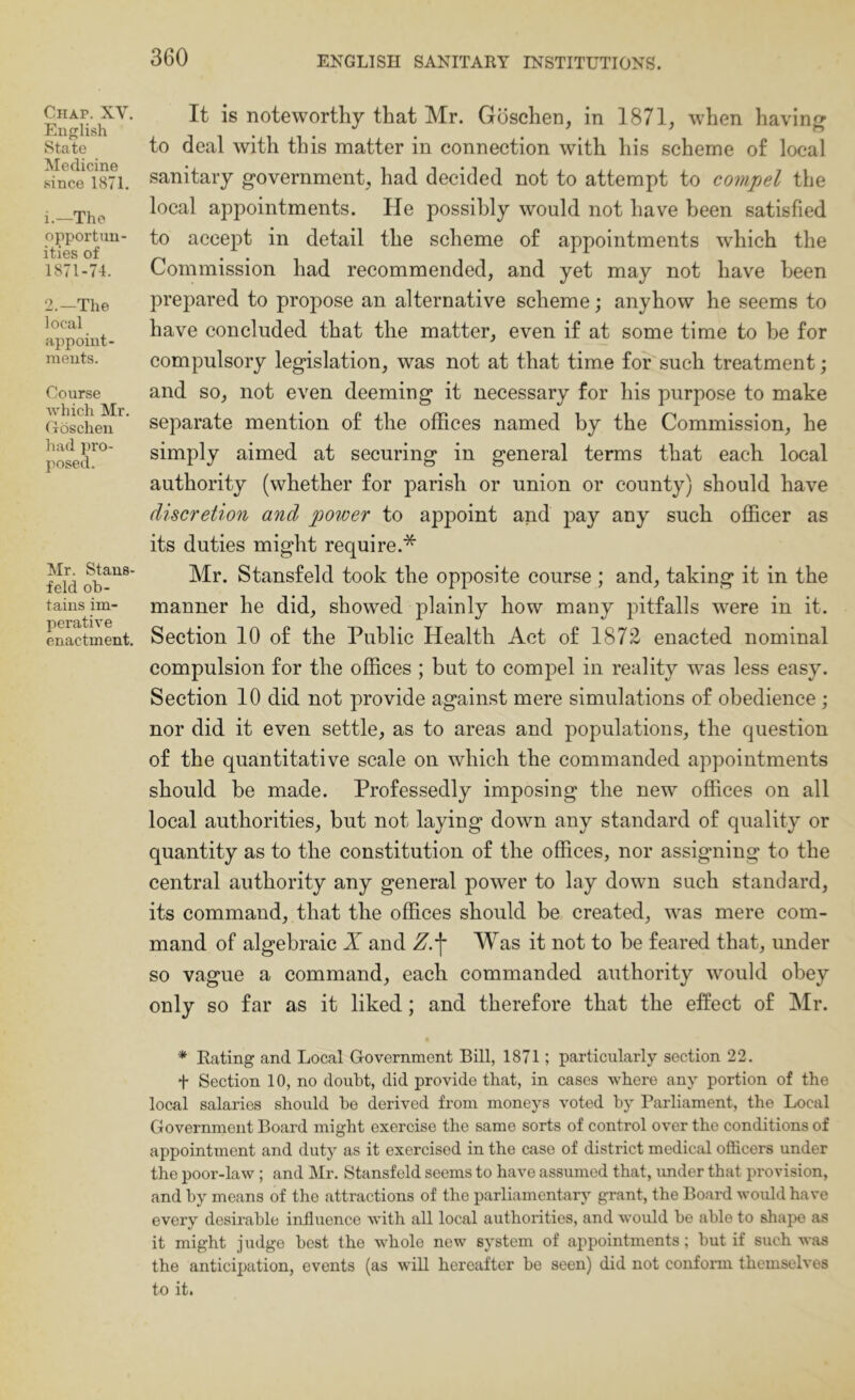 Chap. XV. Euf^lish State Medicine .^ince 1871. 1. —The opportun- ities of 1871-74. 2. —The local appoint- ments. Course ■which Mr. Coschen had pro- posed. Mr. Stans- feld ob- tains im- perative enactment. It is noteworthy that Mr. Goschen, in 1871, when having to deal with this matter in connection with his scheme of local sanitary government, had decided not to attempt to compel the local appointments. He possibly would not have been satisfied to accept in detail the scheme of appointments which the Commission had recommended, and yet may not have been prepared to propose an alternative scheme; anyhow he seems to have concluded that the matter, even if at some time to be for compulsory legislation, was not at that time for such treatment; and so, not even deeming it necessary for his purpose to make separate mention of the offices named by the Commission, he simply aimed at securing in general terms that each local authority (whether for parish or union or county) should have discretion and power to appoint and pay any such officer as its duties might require.* Mr. Stansfeld took the opposite course ; and, taking it in the manner he did, showed plainly how many pitfalls were in it. Section 10 of the Public Health Act of 1872 enacted nominal compulsion for the offices ; but to compel in reality w^as less easy. Section 10 did not provide against mere simulations of obedience ; nor did it even settle, as to areas and populations, the question of the quantitative scale on which the commanded appointments should be made. Professedly imposing the new offices on all local authorities, hut not laying down any standard of quality or quantity as to the constitution of the offices, nor assigning to the central authority any general power to lay down such standard, its command, that the offices should be created, was mere com- mand of algebraic X and Z.\ Was it not to be feared that, under so vague a command, each commanded authority would obey only so far as it liked; and therefore that the effect of Mr. * Eating and Local G-overnment Bill, 1871; particularly section 22. t Section 10, no doubt, did provide that, in cases where any portion of the local salaries should ho derived from moneys voted by Parliament, the Local Government Board might exercise the same sorts of control over the conditions of appointment and duty as it exercised in the case of district medical officers under the poor-law; and Mr. Stansfeld seems to have assumed that, under that provision, and by means of the attractions of the parliamentary grant, the Board would have every desirable influence with all local authorities, and would be able to shape as it might judge best the whole new system of appointments; but if such was the anticipation, events (as will hereafter be seen) did not conform themselves to it.