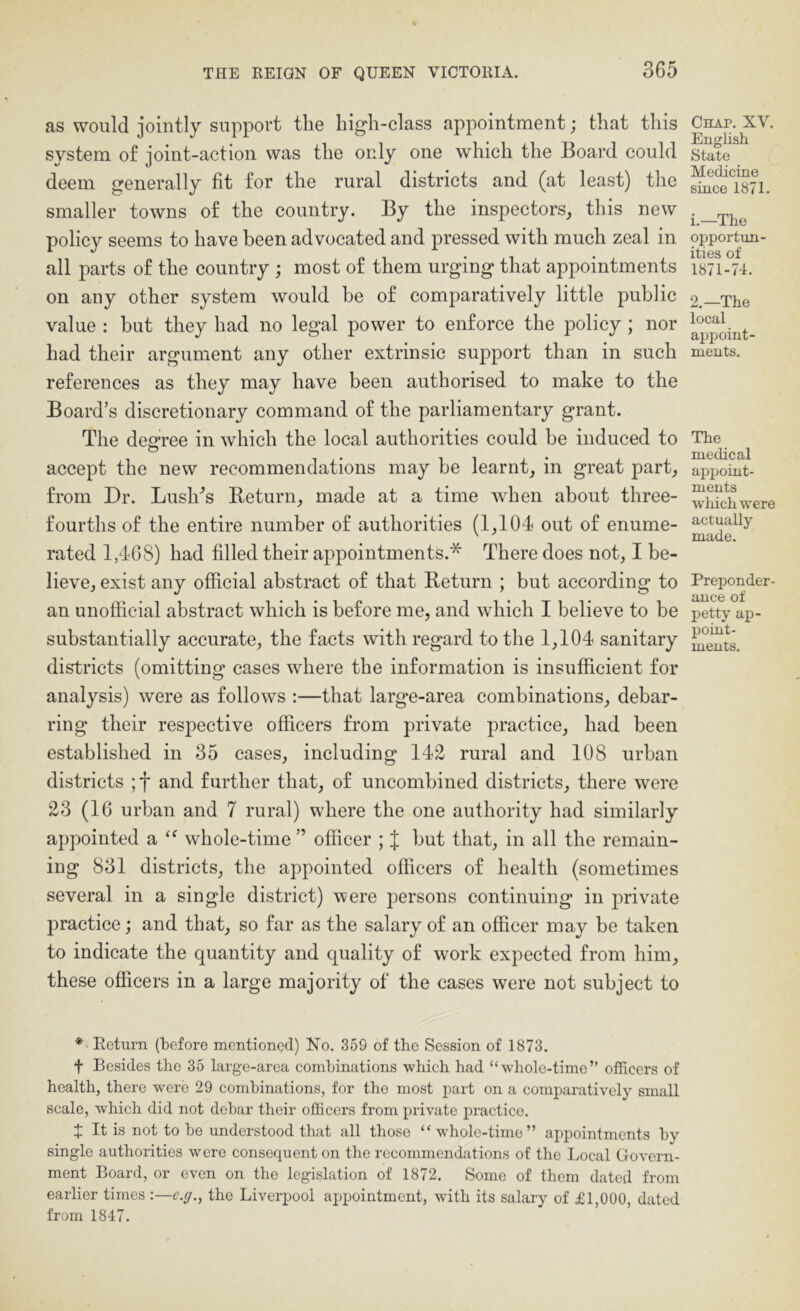 as would jointly support the high-class appointment; that this system of joint-action was the only one which the Board could deem generally fit for the rural districts and (at least) the smaller towns of the country. By the inspectors, this new policy seems to have been advocated and pressed with much zeal in all parts of the country ; most of them urging that appointments on any other system would he of comparatively little public value : but they had no legal power to enforce the policy; nor had their argument any other extrinsic support than in such references as they may have been authorised to make to the Board’s discretionary command of the parliamentary grant. The desrree in which the local authorities could be induced to accept the new recommendations may be learnt, in great part, from Dr. Lush'’s Return, made at a time when about three- fourths of the entire number of authorities (1,104 out of enume- rated 1,468) had filled their appointments.* There does not, I be- lieve, exist any official abstract of that Return ; but according to an unofficial abstract which is before me, and which I believe to be substantially accurate, the facts with regard to the 1,104 sanitary districts (omitting cases where the information is insufficient for analysis) were as follows :—that large-area combinations, debar- ring their respective officers from private practice, had been established in 35 cases, including 142 rural and 108 urban districts ;f and further that, of uncombined districts, there were 23 (16 urban and 7 rural) where the one authority had similarly appointed a whole-time ” officer ; J but that, in all the remain- ing 831 districts, the appointed officers of health (sometimes several in a single district) were persons continuing in private practice; and that, so far as the salary of an officer may be taken to indicate the quantity and quality of work expected from him, these officers in a large majority of the cases were not subject to Chap. XV. English State Medicine since 1871. i.—The opportun- ities of 1871-74. 2.—The local appoint- ments. Tlie medical appoint- ments which were actually made. Preponder- ance of petty ap- point- ments. * Eetum (before mentioned) No. 359 of the Session of 1873. f Besides the 35 large-area combinations which had “whole-time” officers of health, there were 29 combinations, for tbo most part on a comparatively small scale, which did not debar their officers from private practice. J It is not to be understood that all those “whole-time” appointments by single authorities were consequent on the recommendations of the Local Govern- ment Board, or even on the legislation of 1872. Some of them dated from earlier times ;—c.g.^ the Liverpool appointment, with its salary of £1,000, dated from 1847.