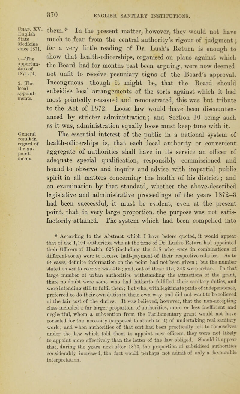 Chap. XV. English State Medicine since 1871. i.—The opportun- ities of 1871-74. 2. The local appoint- ments. General result in regard of the ap- point- ments. them.* In the present matter, however, they would not have mueh to fear from the central authority's rigour of judgment; for a very little reading of Dr. Lushes Return is enough to show that health-officerships, organised on plans against which the Board had for months past been arguing, were now deemed not unfit to receive pecuniary signs of the Board^s approval. Incongruous though it might be, that the Board should subsidise local arrangements of the sorts against which it had most pointedly reasoned and remonstrated, this was but tribute to the Act of 1872. Loose law would have been discounten- anced by stricter administration; and Section 10 being such as it was, administration equally loose must keep tune with it. The essential interest of the public in a national system of health-officerships is, that each local authority or convenient aggregate of authorities shall have in its service an officer of adequate special qualification, responsibly commissioned and bound to observe and inquire and advise with impartial public spirit in all matters concerning the health of his district; and on examination by that standard, whether the above-described legislative and administrative proceedings of the years 1872-3 had been successful, it must be evident, even at the present point, that, in very large proportion, the purpose was not satis- factorily attained. The system which had been compelled into * According to the Abstract which I have before quoted, it would appear that of the 1,104 authorities who at the time of Dr. Lush’s Return had appointed their Officers of Health, 625 (including the 315 who were in combinations of different sorts) were to receive half-payment of their respective salaries. As to 64 cases, definite information on the point had not been given ; hut the number stated as not to receive was 415; and, out of those 415, 343 were urban. In that large number of urban authorities withstanding the attractions of the grant, there no doubt were some who had hitherto fulfilled their sanitary duties, and were intending still to fulfil them; but who, with legitimate pride of independence, preferred to do their own duties in their own way, and did not want to be relieved of the fair cost of the duties. It was believed, however, that the non-accepting class included a far larger proportion of authorities, more or less inefficient and neglectful, whom a subvention from the Parliamentary grant would not have consoled for the necessity (supposed to attach to it) of rmdertaking real sanitary work ; and when authorities of that sort had been practically left to themselves under the law which told them to appoint new officers, they were not likely to appoint more effectively than the letter of the law obliged. Shoidd it apjK“ar that, during the years next after 1873, the proportion of subsidised authorities considerably increased, the fact would perhaps not admit of oidy a favourable interpretation.