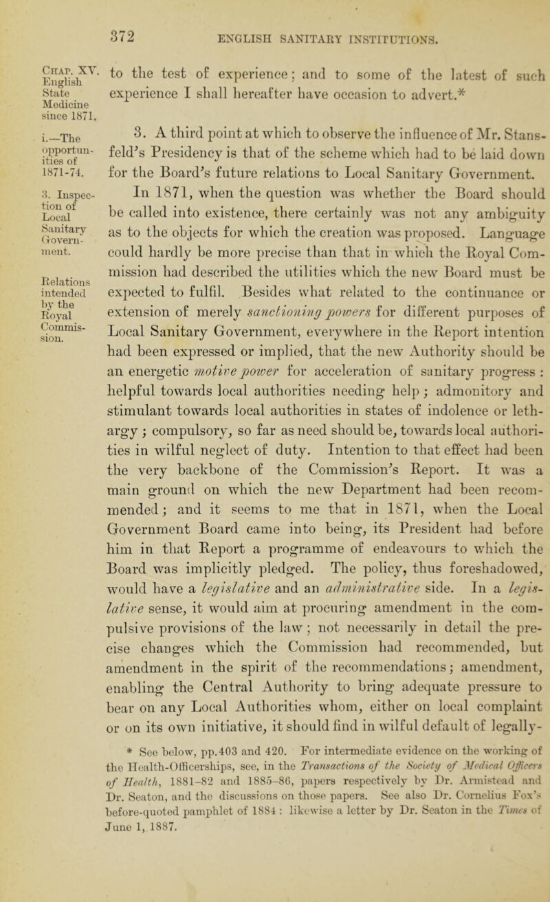 CiiAr. XY. English State Medicine since 1871. i.—The opportun- ities of 1871-74. 8. Inspec- tion of Local Sanitary (xovern- inent. Relations intended by the Royal Commis- sion. to the test of experience; and to some of the latest of such experience I shall hereafter have occasion to advert.* 3. A third point at which to observe the influence of Mr. Stans- feld^s Presidency is that of the scheme which had to be laid down for the Board^s future relations to Local Sanitary Government. In 1871, when the question was whether the Board should be called into existence, there certainly was not any ambig-uity as to the objects for which the creation was proposed. Lang'uag'e could hardly be more precise than that in which the Royal Com- mission had described the utilities which the new Board must be expected to fulfil. Besides what related to the continuance or extension of mereXy sanctioning jwwers for different purposes of Local Sanitary Government, everywhere in the Report intention had been expressed or implied, that the new Authority should be an energetic motive poiver for acceleration of sanitary progress : helpful towards local authorities needing help ; admonitory and stimulant towards local authorities in states of indolence or leth- argy; compulsory, so far as need should be, towards local authori- ties in wilful neglect of duty. Intention to that effect had been the very backbone of the Commission's Report. It was a main ground on which the new Department had been recom- mended j and it seems to me that in 1871, when the Local Government Board came into being, its President had before him in that Report a programme of endeavours to which the Board was implicitly pledged. The policy, thus foreshadowed, would have a legislative and an administrative side. In a legis- lative sense, it would aim at procuring amendment in the com- pulsive provisions of the law ; not necessarily in detail the pre- cise changes which the Commission had recommended, but amendment in the spirit of the recommendations; amendment, enabling the Central Authority to bring adequate pressure to bear on any Local Authorities whom, either on local complaint or on its own initiative, it should find in wilful default of legally- * See below, pp.403 and 420. For intermediate evidence on the working of the Health-Officerships, see, in the Transactions of the Society of Jledical Officers of Healthy 1881-82 and 1885-86, papers respectively by Dr. Aimistead and Dr. Seaton, and the discussions on those papers. See also Dr. Cornelius Fox’.-< before-quoted pamphlet of 1884 : likewise a letter by Dr. Seaton in the Times of June 1, 1887.