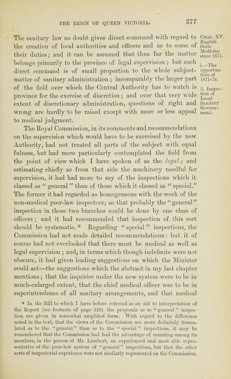 The sanitary law no doubt gives direct command with regard to the creation of local authorities and officers and as to some of their duties; and it can be assumed that thus far the matter belongs primarily to the province of legal suj^ervision ; but such direct command is of small proportion to the whole subject- matter of sanitary administration ; incomparably the larger part of the field over which the Central Authority has to watch is province for the exercise of discretion ; and over that very wide extent of discretionary administration^ questions of right and to medical judgment. The Royal Commission, in its comments and recommendations on the supervision which would have to be exercised by the new Authority, had not treated all parts of the subject with equal fulness, but had more particularly contemplated the field from the point of view which I have spoken of as the legal; and estimating chiefly as from that side the machinery needful for supervision, it had had more to say of the inspections which it classed as general than of those which it classed as special.” The former it had regarded as homogeneous with the work of the non-medical poor-law inspectors; so that probably the ^‘^generaC’ inspection in those two branches could be done by one class of officers ; and it had recommended that inspection of this sort should be systematic.* Regarding “ special inspections, the Commission had not made detailed recommendations : but it of course had not overlooked that there must be medical as well as legal supervision ; and, in terms which though indefinite were not obscure, it had given leading suggestions on which the INIinister could act—the suggestions which the abstract in my last chapter mentions; that the inquiries under the new system were to be in much-enlarged extent, that the chief medical officer was to be in superintendence of all sanitary arrangements, and that medical * In the Bill to which I have before referred as an aid to interpretation of the Report (see footnote of page 329) the proposals as to “ general ” inspec- tion are given in somewhat amplified form. With regard to the difference noted in the text, that the views of the Commission are more definitely formu- lated as to the “general” than as to the “special” inspections, it may bo remembered that the Commission had had the advantage of counting among its members, in the person of Mr. Lambert, an experienced and most able repre- sentative of the poor-law system of “ general ” inspections, but that the other sorts of inspectorial experience were not similarly represented on the Commission. Chap. XV, Enghsh State Medicine since 1871. i.—The opportun- ities of 1871-74. 3. Inspec- tion of Local Sanitary Govern-