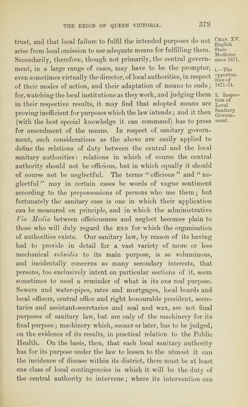 trust, and that local failure to fulfil the intended purposes do not arise from local omission to use adequate means for fulfilling* them. Secondarily, therefore, though not primarily, the central govern- ment, in a large range of eases, may have to be the prompter, even sometimes virtually the director, of local authorities, in respect of their modes of action, and their adaptation of means to ends ; for, watching the local institutions as they work, and judging them in their respective results, it may find that adopted means are proving inefficient for purposes which the law intends; and it then (with the best special knowledge it can command) has to press for amendment of the means. In respect of sanitary govern- ment, such considerations as the above are easily applied to define the relations of duty between the central and the local sanitary authorities: relations in which of course the central authority should not be officious, but in which equally it should of course not be neglectful. The terms officiousand ne- glectful^^ may in certain cases be words of vague sentiment according to the prepossessions of persons who use them; but fortunately the sanitary case is one in which their application can be measured on principle, and in which the administrative Via Media between officiousness and neglect becomes plain to those who will duly regard the end for which the organisation of authorities exists. Our sanitary law, by reason of its having had to provide in detail for a vast variety of more or less mechanical suhsidia to its main purpose, is so voluminous, and incidentally concerns so many secondary interests, that persons, too exclusively intent on particular sections of it, seem sometimes to need a reminder of what is its one real purpose. Sewers and water-pipes, rates and mortgages, local boards and local officers, central office and right honourable president, secre- taries and assistant-secretaries and seal and wax, are not final purposes of sanitary law, but are only of the machinery for its final purpose; machinery which, sooner or later, has to be judged, on the evidence of its results, in practical relation to the Public Health. On the basis, then, that each local sanitary authority has for its purpose under the law to lessen to the utmost it can the incidence of disease within its district, there must be at least one class of local contingencies in which it will be the duty of the central authority to intervene; where its intervention can Chap. XV. English State Medicine since 1871. i.—The opportun- ities of 1871-74. 3. Inspec- tion of Local Sanitary Govern-