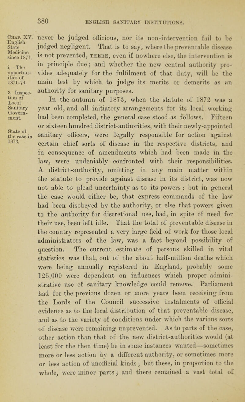 Chap. XV. English State Medicine since 1871. i.-The opportun- ities of 1871-74. 3. Inspec- tion of Local Sanitary Govern- ment. State of the case in 1873. never be judged officious, nor its non-intervention fail to be judged negligent. That is to say, where tlie preventable disease is not prevented, there, even if nowhere else, the intervention is in principle due; and whether the new central authority pro- vides adequately for the fulfilment of that duty, will be the main test by which to judge its merits or demerits as an authority for sanitary purposes. In the autumn of 1873, when the statute of 1872 was a year old, and all initiatory arrangements for its local working had been completed, the general case stood as follows. Fifteen or sixteen hundred district-authorities, with their newly-appointed sanitary officers, were legally responsible for action against certain chief sorts of disease in the respective districts, and in consequence of amendments which had been made in the law, were undeniably confronted with their responsibilities. A district-authority, omitting in any main matter within the statute to provide against disease in its district, was now not able to plead uncertainty as to its powers : but in general the case would either be, that express commands of the law had been disobeyed by the authority, or else that powers given to the authority for discretional use, had, in spite of need for their use, been left idle. That the total of preventable disease in the country represented a very large field of work for those local administrators of the law, was a fact beyond possibility of question. The current estimate of persons skilled in vital statistics was that, out of the about half-million deaths which were being annually registered in England, probably some 125,(100 were dependent on influences which proper admini- strative use of sanitary knowledge could remove. Parliament had for the previous dozen or more years been receiving from the Lords ot the Council successive instalments of official evidence as to the local distribution of that preventable disease, and as to the variety of conditions under which the various sorts of disease were remaining unprevented. As to parts of the case, other action than that of the new district-authorities would (at least for the then time) be in some instances wanted—sometimes more or less action by a different authority, or sometimes more or less action of unofficial kinds; but these, in proportion to the whole, were minor parts; and there remained a vast total of