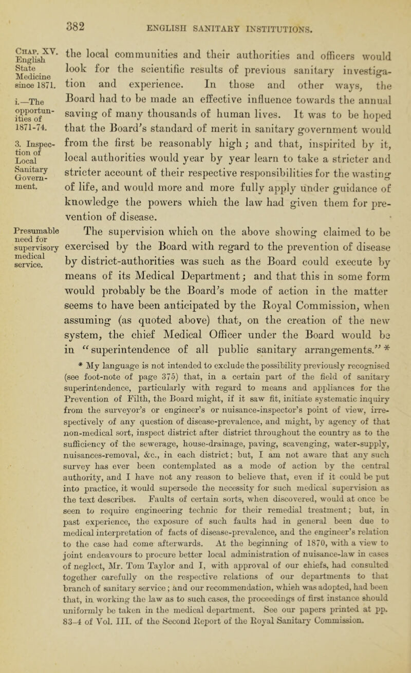 Chap. XV. English State Medicine since 1871. i.—The opportun- ities of 1871-74. 3. Inspec- tion of Local Sanitary Govern- ment. Presumable need for supervisory medical service. the local communities and their authorities and officers would look for the scientific results of previous sanitary irivestig-a- tion and experience. In those and other ways, tlie Board had to be made an effective influence towards the annual saving of many thousands of human lives. It was to be hoped that the Board^s standard of merit in sanitary government would from the first be reasonably high; and that, inspirited by it, local authorities would year by year learn to take a stricter and stricter account of their respective responsibilities for the wasting of life, and would more and more fully apply under guidance of knowledge the powers which the law had given them for pre- vention of disease. The supervision which on the above showing claimed to be exercised by the Board with regard to the prevention of disease by district-authorities was such as the Board could execute by means of its Medical Department; and that this in some form would probably be the Board^s mode of action in the matter seems to have been anticipated by the Royal Commission, when assuming (as quoted above) that, on the creation of the new system, the chief Medical Officer under the Board would be in “ superintendence of all public sanitary arrangements.^’ * My language is not intended to exclude the possibility previously recognised (see foot-note of page 375) that, in a certain part of the field of sanitary superintendence, particularly with regard to means and appliances for the Prevention of Filth, the Board might, if it saw fit, initiate systematic inquiry from the surveyor’s or engineer’s or nuisance-inspector’s point of ^dew, irre- spectively of any question of disease-prevalence, and might, by agency of that non-medical sort, inspect district after district throughout the country as to the sufficiency of the sewerage, house-drainage, pa\'ing, scavenging, water-supply, nuisances-removal, &c., in each district; but, I am not aware that any such survey has ever been contemplated as a mode of action by the central authority, and I have not any reason to believe that, even if it could be put into practice, it would supersede the necessity for such medical supervision as the text describes. Faults of certain sorts, when discovered, would at once be seen to require engineering technic for their remedial treatment; but, in past experience, the exposm-e of such faults had in general been due to medical interpretation of facts of disease-prevalence, and the engineer’s relation to the case had come afterwards. At the beginning of 1870, with a view to joint endeavours to procure better local administration of nuisance-law in cases of neglect, Mr. Tom Taylor and I, with approval of our chiefs, had consulted together carefully on the respective relations of our departments to that branch of sanitary service; tind oxir recommendation, which was adopted, had been that, in working the Law as to such cases, the proceedings of first instance should uniformly be taken in the medical department. See our papers printed at pp. 83-4 of Vol. III. of the Second Keport of the Ivoyal Sanitary Commission.