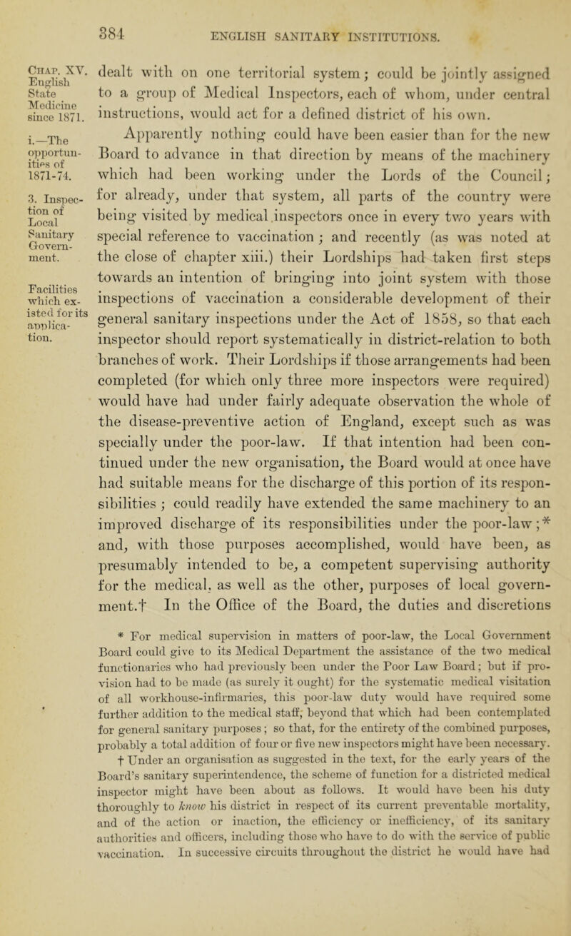 884 Chap. XV. English State Medicine since 1871. i.—The opportun- ities of 1871-74. 3. Inspec- tion of Local Sanitary Govern- ment. Facilities which ex- isted for its annlica- tion. dealt with on one territorial system; could be jointly assij^ned to a g“roiip of Medical Inspectors, each of whom, under central instructions, would act for a defined district of his own. Apparently nothing could have been easier than for the new Board to advance in that direction by means of the machinery which had been working under the Lords of the Council; for already, under that system, all parts of the country were being visited by medical .ins2:)ectors once in every two years with special reference to vaccination ; and recently (as was noted at the close of chapter xiii.) their Lordships had taken first steps towards an intention of bringing into joint system with those inspections of vaccination a considerable development of their general sanitary inspections under the Act of 1858, so that each inspector should report systematically in district-relation to both branches of work. Their Lordships if those arrangements had been completed (for which only three more inspectors were required) would have had under fairly adequate observation the whole of the disease-preventive action of England, except such as was specially under the poor-law. If that intention had been con- tinued under the new organisation, the Board would at once have had suitable means for the discharge of this portion of its respon- sibilities ; could readily have extended the same machinery to an improved discharge of its responsibilities under the poor-law; * and, with those purposes accomplished, would have been, as presumably intended to be, a competent supervising authority for the medical, as well as the other, purposes of local govern- ment.t In the Office of the Board, the duties and discretions * For medical supervision in matters of poor-law, the Local Government Board could give to its Medical Department the assistance of the two medical functionaries who had previously been under the Poor Law Board; but if pro- vision had to he made (as surely it ought) for the systematic medical visitation of all workhouse-infirmaries, this poor-law duty would have required some further addition to the medical staff; beyond that which had been contemplated for general sanitary purposes; so that, for the entirety of the combined purposes, probably a total addition of four or five new inspectors might have been necessary. t Under an organisation as suggested in the text, for the early years of the Board’s sanitary superintendence, the scheme of function for a districted medical inspector might have been about as follows. It would have been his duty thoroughly to /enow his district in respect of its current preventable mortality, and of the action or inaction, the efficiency or inefficiency, of its sanitary authorities and officers, including those who have to do with the service of public vaccination. In successive cii’cuits throughout the district he would have had