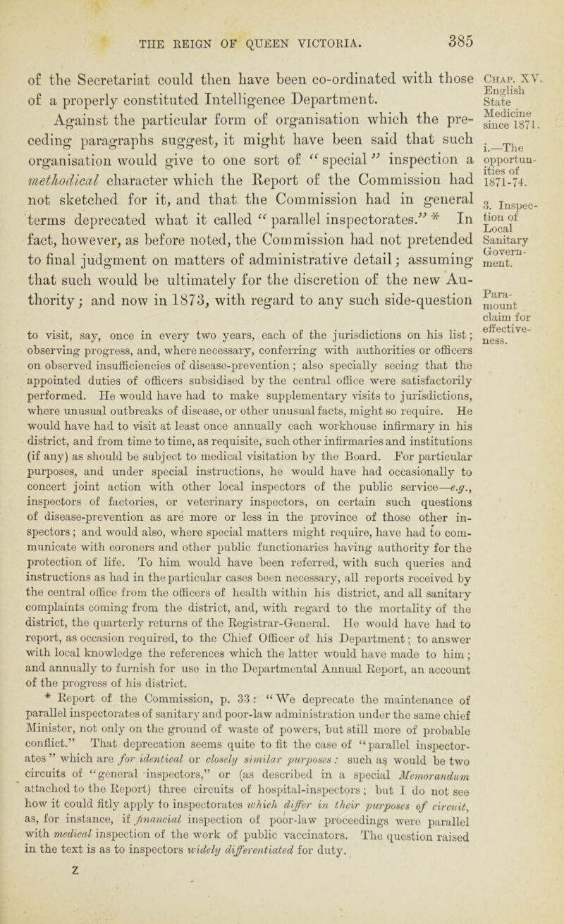 of the Secretariat could then have been co-ordinated with those of a properly constituted Intelligence Department. Against the particular form of organisation which the pre- ceding paragraphs suggest_, it might have been said that such organisation would give to one sort of ‘‘ special ’’ inspection a methodical character which the Rejiort of the Commission had not sketched for it, and that the Commission had in general terms deprecated what it called parallel inspectorates.'’’ * In fact, however, as before noted, the Con)mission had not pretended to final judgment on matters of administrative detail; assuming that such would be ultimately for the discretion of the new Au- thority ; and now in 1873, with regard to any such side-question to visit, say, once in every two years, each of the jurisdictions on his list; observing progress, and, where necessary, conferring with authorities or officers on observed insufficiencies of disease-prevention; also specially seeing that the appointed duties of officers subsidised by the central office were satisfactorily performed. He would hav'e had to make supplementary visits to jurisdictions, where unusual outbreaks of disease, or other unusual facts, might so require. He would have had to visit at least once annually each workhouse infirmary in his district, and from time to time, as requisite, such other infirmaries and institutions (if any) as should be subject to medical visitation by the Board. For particular purposes, and under special instructions, he would have had occasionally to concert joint action with other local inspectors of the public service—e.g., inspectors of factories, or veterinary inspectors, on certain such questions of disease-prevention as are more or less in the province of those other in- spectors ; and would also, where special matters might require, have had to com- municate with coroners and other public functionaries having authority for the protection of life. To him would have been referred, with such queries and instructions as had in the particular cases been necessary, all reports received by the central office from the officers of health within his district, and all sanitary complaints coming from the district, and, with regard to the mortality of the district, the quarterly returns of the Registrar-General. He would have had to report, as occasion required, to the Chief Officer of his Department; to answer with local knowledge the references which the latter would have made to him; and annually to furnish for use in the Departmental Annual Report, an account of the progress of his district. * Report of the Commission, p. 33: “AVe deprecate the maintenance of parallel inspectorates of sanitary and poor-law administration under the same chief Minister, not only on the ground of waste of powers, but still more of probable conflict.” That deprecation seems quite to fit the case of “parallel inspector- ates” which are for identical or closely similar purposes: such a^ would be two circuits of “general inspectors,” or (as described in a special Memorandum attached to the Report) thi'ee circuits of hospital-inspectors ; but I do not see how it could fitly apply to inspectorates which differ in their purposes of circuit, as, for instance, if financial inspection of poor-law proceedings were parallel with medical inspection of the work of public vaccinators. The question raised in the text is as to inspectors widely differentiated for duty. Z Chap. XV. English State Medicine since 1871. i.—The opportun- ities of 1871-74. 3. Inspec- tion of Local Sanitary Govern- ment. Para- mount claim for effective- ness.