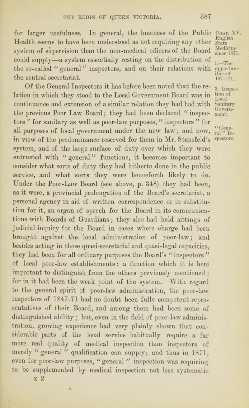 for larger usefulness. In general, the business of the Public Health seems to have been understood as not requiring any other system of supervision than the non-medical officers of the Board could supply—a system essentially resting on the distribution of the so-called “ general inspectors, and on their relations with the central secretariat. Of the General Inspectors it has before been noted that the re- lation in which they stood to the Local Government Board was in continuance and extension of a similar relation they had had with the previous Poor Law Board; they had been declared inspec- tors for sanitary as well as poor-law purposes, ^Gnspeetorsfor all purposes of local government under the new law; and now, in view of the predominance reserved for them in Mr. Stansfeld^s system, and of the large surface of duty over which they were entrusted with general functions, it becomes important to consider what sorts of duty they had hitherto done in the public service, and what sorts they were henceforth likely to do. Under the Poor-Law Board (see above, p. 318) they had been, as it were, a provincial prolongation of the Board’s secretariat, a personal agency in aid of written correspondence or in substitu- tion for it, an organ of speech for the Board in its communica- tions with Boards of Guardians; they also had held sittings of judicial inquiry for the Board in cases where charge had been brought against the local administration of poor-law; and besides acting in those quasi-secretarial and quasi-legal capacities, they had been for all ordinary purposes the Board’s inspectors ” of local poor-law establishments : a function which it is here important to distinguish from the others previously mentioned; for in it had been the weak point of the system. AVith regard to the general spirit of poor-law administration, the poor-law inspectors of 1847-71 had no doubt been fully competent repre- sentatives of their Board, and among them had been some of distinguished ability ; but, even in the field of poor-law adminis- tration, growing experience had very plainly shown that con- siderable parts of the local service habitually require a far more real quality of medical inspection than inspectors of merely general ■” qualification can supply; and thus in 1871, even for poor-law purposes, ‘^general ■” inspection was requiring to be supplemented by medical inspection not less systematic z 2 Chap, XV. English State Medicine since 1871. i.—The opportun- ities of 1871-74. 3. Inspec- tion ot Local Sanitary Govern- ment. “ Gene- ral ’’In- spectors.