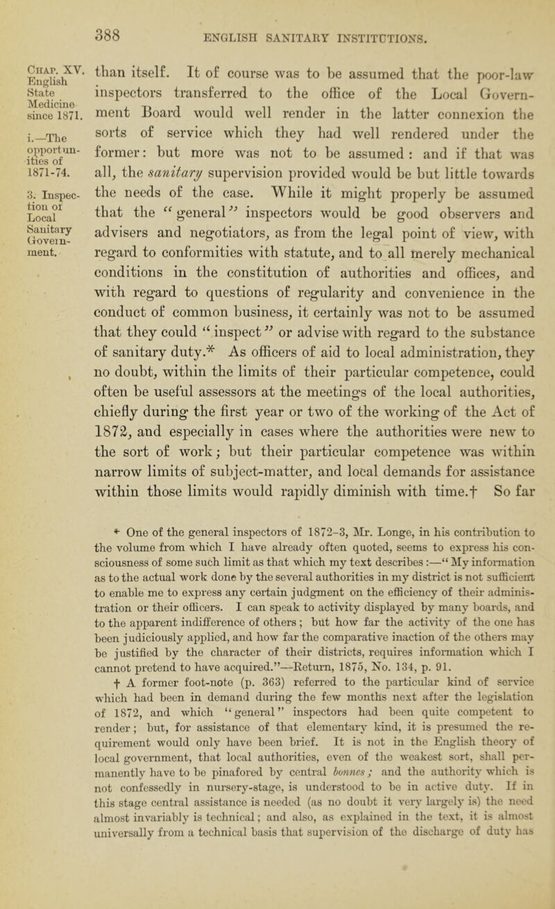 Chap. XV. English State Medicine since 1871. i.—The ojiport un- ities of 1871-74. 3. Inspec- tion of Local Sanitary (.lovein- ment. than itself. It of course was to be assumed that the poor-la\Y inspectors transferred to the office of the Local Govern- ment Board would well render in the latter connexion the sorts of service which they had well rendered under the former: but more was not to be assumed : and if that was all^ the sanitary supervision provided would be but little towards the needs of the case. While it might properly be assumed that the general inspectors would be good observers and advisers and negotiators^ as from the legal point of view, with regard to conformities with statute, and to all merely mechanical conditions in the constitution of authorities and offices, and with regard to questions of regularity and convenience in the conduct of common business, it certainly was not to be assumed that they could “ inspect'’’ or advise with regard to the substance of sanitary duty.* As officers of aid to local administration, they no doubt, within the limits of their particular competence, could often be useful assessors at the meetings of the local authorities, chiefly during the first year or two of the working of the Act of 1872, and especially in cases where the authorities were new to the sort of work; but their particular competence was within narrow limits of subject-matter, and local demands for assistance within those limits would rapidly diminish with time.f So far One of the general inspectors of 1872-3, IMr. Longe, in his contribution to the volume from which I have already often quoted, seems to express his con- sciousness of some such limit as that which my text describes :—“ My information as to the actual work done by the several authorities in my district is not sufficient to enable me to express any certain judgment on the efficiency of their adminis- tration or their officers. I can speak to activity displayed by many hoards, and to the apparent indifference of others ; but how far the acti\dty of the one has been j udiciously applied, and how far the comparative inaction of the othei-s may be justified by the character of their districts, requires information which I cannot pretend to have acquired.”—Eeturn, 1875, No. 134, p. 91. f A former foot-note (p. 363) referred to the particular kind of service which had been in demand during the few months next after the legislation of 1872, and which “general” inspectors had been quite competent to render; hut, for assistance of that elementary kind, it is presumed the re- quirement would only have been brief. It is not in the English theory of local government, that local authorities, even of the weakest sort, shall per- manently have to he pinafored by central bonnes ; and the authority which is not confessedly in nursery-stage, is understood to he in active duty. If in this stage central assistance is needed (as no doubt it very largely is) the need almost invariably is technical; and also, as explained in the text, it is almost universally from a technical basis that supervision of the discharge of duty has