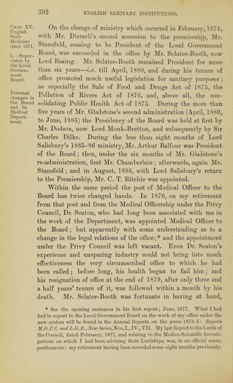 Chap. XV. English State Medicine since 1871. ii.—Super- vision by the Local Govern- ment Board. Personal changes in the Board and its Medical Depart- ment. On the cliang'e of ministry which occurred in February, 1874, with Mr. Disraeli^s second accession to the premiership, Mr. Stansfeld, ceasing to be President of the Local Government Board, was succeeded in the office by Mr. Selater-Booth, now Lord Basing. Mr. Sclater-Booth remained President for more than six years—i.e. till April, 1880, and during his tenure of office promoted much useful legislation for sanitary purposes ; as especially the Sale of Food and Drugs Act of 1875, the Pollution of Rivers Act of 1876, and, above all, the con- solidating Public Health Act of 1875. During the more than five years of Mr. Gladstone'^s second administration (April, 1880, to June, 1885) the Presidency of the Board was held at first by Mr. Dodson, now Lord Monk-Bretton, and subsequently by Sir Charles Dilke. During the less than eight months of Lord Salisbury's 1885-86 ministry, Mr. Arthur Balfour was President of the Board; then, under the six months of Mr. Gladstone's re-administration, first Mr. Chamberlain ; afterwards, again ]\Ir. Stansfeld; and in August, 1886, with Lord Salisbury’s return to the Premiership, Mr. C. T. Ritchie was appointed. Within the same period the post of Medical Officer to the Board has twice changed hands. In 1876, on my retirement from that post and from the Medical Officership under the Privy Council, Dr. Seaton, who had long been associated with me in the work of the Department, was appointed Medical Officer to the Board ; but apparently with some understanding as to a change in the legal relations of the office;* and the appointment under the Privy Council was left vacant. Even Dr. Seaton’s experience and unsparing industry could not bring into much effectiveness the very circumscribed office to which he had been called; before long, his health began to fail him; and his resignation of office at the end of 1879, after only three and a half years’ tenure of it, was followed within a month by his death. Mr. Sclater-Booth was fortunate in having at hand, * See the opening sentences in his first report; June, 1877. MTrat T had had to report to the Local Government Board on the work of my office under the new system will be found in the Annual Reports on the years 1873-5 : Reports M.O.P.C. and L.G.B., New Series, Nos. I., IV.,yiI. My l^st Repoit to the Lords of the Council, dated February, 1877, and relating to the Medico-Scientific Investi- gations on which I had been advising their Lordships, was, in an official sense, posthumous : my retirement having been recorded some eight months previously.