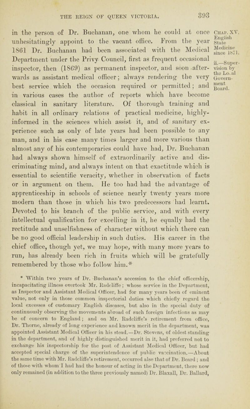 in the person of Dr. Buchanan, one whom he could at once iinliesitatingly appoint to the vacant office. From the year 1861 Dr. Buchanan had been associated witli the Medical Department under the Privy Council, first as frequent occasional inspector, then (1869) as permanent inspector, and soon after- wards as assistant medical officer; always renderin<^ the very best service which the occasion required or permitted; and in various cases the author of reports which have become classical in sanitary literature. Of thorou^'h training* and habit in all ordinary relations of practical medicine, highly- informed in the sciences which assist it, and of sanitary ex- perience such as only of late years had been possible to any man, and in his case many times larger and more various than almost any of his contemporaries could have had. Dr. Buchanan had always shown himself of extraordinarily active and dis- criminating mind, and always intent on that exactitude which is essential to scientific veracity, whether in observation of facts or in argument on them. He too had had the advantage of O o apprenticeship in schools of science nearly twenty years more modern than those in which his two predecessors had learnt. Devoted to his branch of the public service, and with every intellectual qualification for excelling in it, he equally had the rectitude and unselfishness of character without which there can be no good official leadership in such duties. His career in the chief office, though yet, we may ho})e, with many more years to run, has already been rich in fruits which will be gratel'ully remembered by those who follow him.* Chap. XV. English State Medicine since IMl. ii.—Super- vision by the Lo^ul Govern- ment Board. * Within two years of Dr. Buchanan’s accession to the chief officership, incapacitating illness overtook Mr. Kadcliffe ; whose service in the l)ei)artment, as Inspector and Assistant Medical Oilicer, had for many years been of eminent value, not only in those common inspectorial duties which chiolly regard the local excesses of customary English diseases, hut also in the special duty of continuously observing the movements abroad of such foreign infections as may be of concern to England; and on Mr. Radclift'e’s retirement fi-om ofiice, Dr. Thorne, already of long experience and known merit in the department, was appointed Assistant Medical Officer in his stead.—Dr. Stevens, of oldest standing in the department, and of highly distinguished merit in it, had preferred not to exchange his inspectorship for the post of Assistant lM()dical Officer, hut had accepted special charge of the superintendence of public vaccination.—About the same time with IMr. Kadcliffe’s l etirement, occurred also that of Dr. Beard ; and of tho.-e with whom I had had the honour of acting in the Department, there now only remained (in addition to the three previously named) Dr. Blaxall, Dr. Ballard,