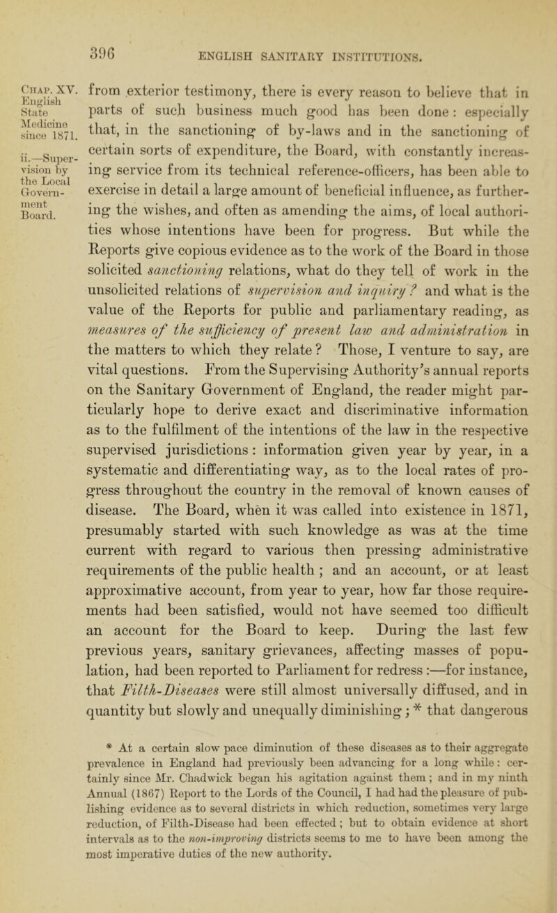 Chap. XV. Eiifflish State Medicine since 1871. ii.—Super- vision by the Local Govern- inent Board. from exterior testimony, there is every reason to believe tliat in parts of such business much good has been done : especially that, in the sanctioning of by-laws and in the sanctioning of certain sorts of expenditure, the Board, with constantly increas- ing service from its technical reference-officers, has been able to exercise in detail a large amount of beneficial influence, as further- ing the wishes, and often as amending the aims, of local authori- ties whose intentions have been for progress. But while the Reports give copious evidence as to the work of the Board in those solicited sanctioning relations, what do they tell of work in the unsolicited relations of supervision and inquiry ? and what is the value of the Reports for public and parliamentary reading, as measures of the sufficiency of present law and administration in the matters to which they relate ? Those, I venture to say, are vital questions. From the Supervising Authority's annual reports on the Sanitary Government of England, the reader might par- ticularly hope to derive exact and discriminative information as to the fulfilment of the intentions of the law in the respective supervised jurisdictions ; information given year by year, in a systematic and differentiating way, as to the local rates of pro- gress throughout the country in the removal of known causes of disease. The Board, when it was called into existence in 1871, presumably started with such knowledge as was at the time current with regard to various then pressing administrative requirements of the public health ; and an account, or at least approximative account, from year to year, how far those require- ments had been satisfied, would not have seemed too difficult an account for the Board to keep. During the last few previous years, sanitary grievances, affecting masses of popu- lation, had been reported to Parliament for redress :—for instance, that Filth-Diseases were still almost universally diffused, and in quantity but slowly and unequally diminishing; * that dangerous * At a certain slow pace diminution of these diseases as to their aggregate prevalence in England had previously been advancing for a long while: cer- tainly since Mr. Chadwick began his agitation against them; and in my ninth Annual (1867) Report to the Lords of the Council, I had had the pleasure of pub- lishing evidence as to several districts in which reduction, sometimes very large reduction, of Filth-Disease had been effected; but to obtain evidence at short intervals as to the non-improving districts seems to me to have been among the most imperative duties of the new authority.