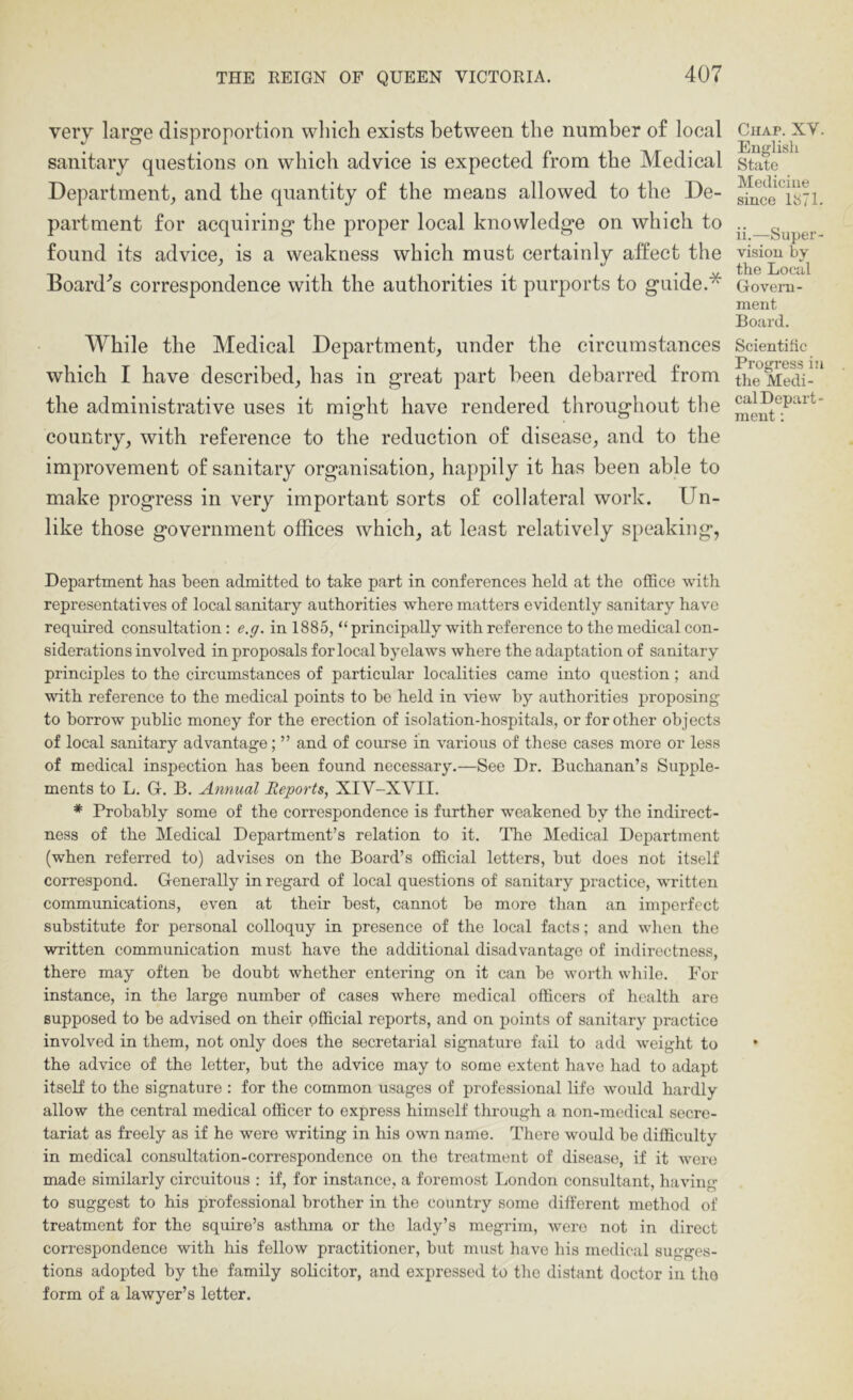 very large disproportion which exists between the number of local sanitary questions on which advice is expected from the Medical Department_, and the quantity of the means allowed to the De- partment for acquiring the proper local knowledge on which to found its advice^ is a weakness which must certainly alfeet the Board'^s correspondence with the authorities it purports to guide.* While the Medical Department, under the circumstances which I have described, has in great part been debarred from the administrative uses it might have rendered throughout the country, with reference to the reduction of disease, and to the improvement of sanitary organisation, happily it has been able to make progress in very important sorts of collateral work. Un- like those government offices which, at least relatively speaking, Department has been admitted to take part in conferences held at the office with representatives of local sanitary authorities where matters evidently sanitary have required consultation : e.g. in 1885, “ principally with reference to the medical con- siderations involved in proposals for local byelaws where the adaptation of sanitary principles to the circumstances of particular localities came into question; and with reference to the medical points to he held in \dew by authorities proposing to borrow public money for the erection of isolation-hospitals, or for other objects of local sanitary advantage; ” and of course in various of these cases more or less of medical inspection has been found necessary.—See Dr. Buchanan’s Supple- ments to L. G. B. Annual Reports, XIV-XVII. * Probably some of the correspondence is further weakened by the indirect- ness of the Medical Department’s relation to it. The Medical Department (when referred to) advises on the Board’s official letters, but does not itself correspond. Generally in regard of local questions of sanitary practice, written communications, even at their best, cannot be more than an imperfect substitute for personal colloquy in presence of the local facts; and wlien the written communication must have the additional disadvantage of indirectness, there may often be doubt whether entering on it can be worth while. For instance, in the large number of cases where medical officers of health are supposed to bo advised on their official reports, and on points of sanitary practice involved in them, not only does the secretarial signature fail to add weight to the advice of the letter, but the advice may to some extent have had to adapt itself to the signature : for the common usages of professional Ufo would hardly allow the central medical officer to express himself thrcugh a non-medical secre- tariat as freely as if he were writing in his own name. There would be difficulty in medical consultation-correspondence on the treatment of disease, if it were made similarly circuitous : if, for instance, a foremost London consultant, having to suggest to his professional brother in the country some different method of treatment for the squire’s asthma or the lady’s megrim, were not in direct correspondence with his fellow practitioner, but must have his medical sugges- tions adopted by the family solicitor, and expressed to the distant doctor iu tho form of a lawyer’s letter. Chap. XV. English State Medicine since 1871. ii.—Super- vision by the Local Govern- ment Board. Scientific Progress in the Medi- cal Depart- ment ;