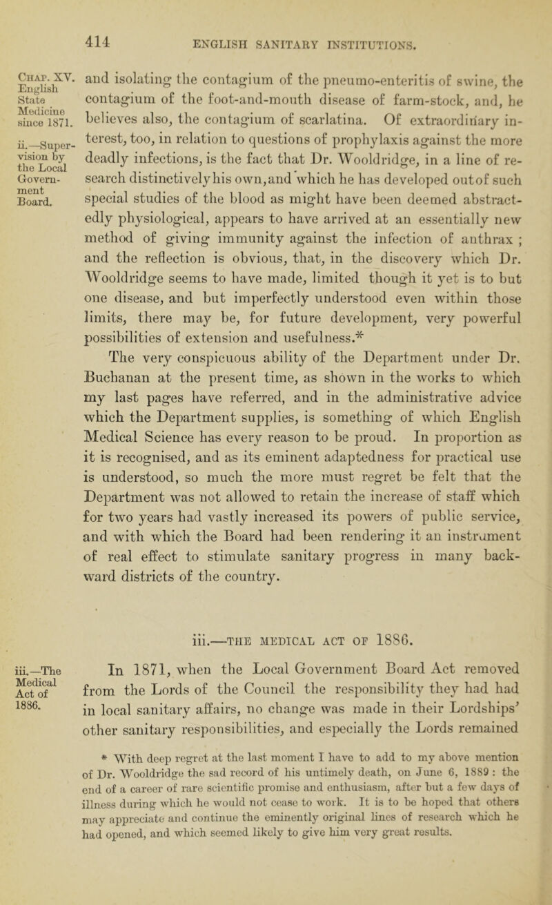 Chap. XV. Euglish State Medicine since 1871. ii.—Super- vision by the Local Govern- ment Board. iii.—The Medical Act of 1886. and isolating the contagium of the pneumo-enteritis of swine, the contagium of the foot-and-mouth disease of farm-stock, and, he believes also, the contagium of scarlatina. Of extraordinary in- terest, too, in relation to questions of prophylaxis against the more deadly infections, is the fact that Dr. Wooldridge, in a line of re- search distinctively his own, and which he has developed out of such special studies of the blood as might have been deemed abstract- edly physiological, appears to have arrived at an essentially new method of giving immunity against the infection of anthrax ; and the reflection is obvious, that, in the discovery which Dr. Wooldridge seems to have made, limited though it yet is to but one disease, and but imperfectly understood even within those limits, there may be, for future development, very powerful possibilities of extension and usefulness.* The very conspicuous ability of the Department under Dr. Buchanan at the present time, as shown in the works to which my last pages have referred, and in the administrative advice which the Department supplies, is something of which English Medical Science has every reason to be proud. In proportion as it is recognised, and as its eminent adaptedness for practical use is understood, so much the more must regret be felt that the Department was not allowed to retain the increase of staff which for two years had vastly increased its powers of public service, and with which the Board had been rendering it an instrument of real effect to stimulate sanitary progress in many back- ward districts of the country. iii. THE MEDICAL ACT OF 1886. In 1871, when the Local Government Board Act removed from the Lords of the Council the responsibility they had had in local sanitary affairs, no change was made in their Lordships^ other sanitary responsibilities, and especially the Lords remained * With deep regret at the last moment I have to add to my above mention of Dr. Wooldridge the sad record of his untimely death, on June 6, 1889 : the end of a career of rare scientific promise and enthusiasm, after hut a few days of illness during which he would not cease to work. It is to be hoped that others may appreciate and continue the eminently original lines of research which he had opened, and which seemed likely to give him very gi'cat results.