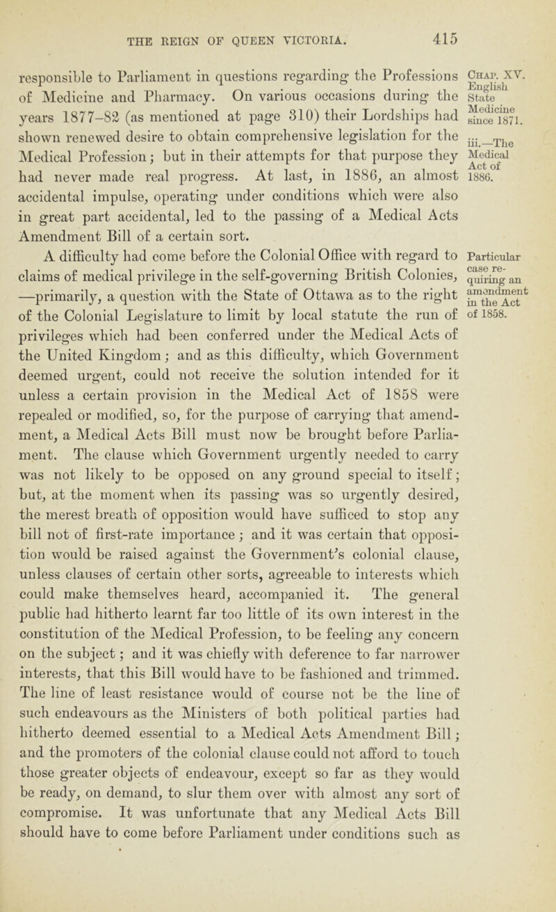 responsible to Parliament in questions regarding the Professions of Medicine and Pharmacy. On various occasions during the years 1877-82 (as mentioned at page 310) their Lordships had shown renewed desire to obtain comprehensive legislation for the Medical Profession; but in their attempts for that purpose they had never made real progress. At last, in 1886, an almost accidental impulse, operating under conditions which were also in great part accidental, led to the passing of a Medical Acts Amendment Bill of a certain sort. A difficulty had come before the Colonial Office with regard to claims of medical privilege in the self-governing British Colonies, —primarily, a question with the State of Ottawa as to the right of the Colonial Legislature to limit by local statute the run of privileges which had been conferred under the Medical Acts of the United Kingdom; and as this difficulty, which Government deemed urgent, could not receive the solution intended for it unless a certain provision in the Medical Act of 1858 were repealed or modified, so, for the purpose of carrying that amend- ment, a Medical Acts Bill must now be brought before Parlia- ment. The clause which Government urgently needed to carry was not likely to be opposed on any ground special to itself; but, at the moment when its passing was so urgently desired, the merest breath of opposition would have sufficed to stop any bill not of first-rate importance ; and it was certain that opposi- tion would be raised against the Governments colonial clause, unless clauses of certain other sorts, agreeable to interests which could make themselves heard, accompanied it. The general public had hitherto learnt far too little of its own interest in the constitution of the Medical Profession, to be feeling any concern on the subject; and it was chiefly with deference to far narrower interests, that this Bill would have to be fashioned and trimmed. The line of least resistance would of course not be the line of such endeavours as the Ministers of both political parties had hitherto deemed essential to a Medical Acts Amendment Bill; and the promoters of the colonial clause could not afford to touch those greater objects of endeavour, except so far as they would be ready, on demand, to slur them over with almost any sort of compromise. It was unfortunate that any Medical Acts Bill should have to come before Parliament under conditions such as Chap. XV. English State Medicine since 1871. iii,—The Medical Act of 1886. Particular case re- quiring an amendment in the Act of 1858.