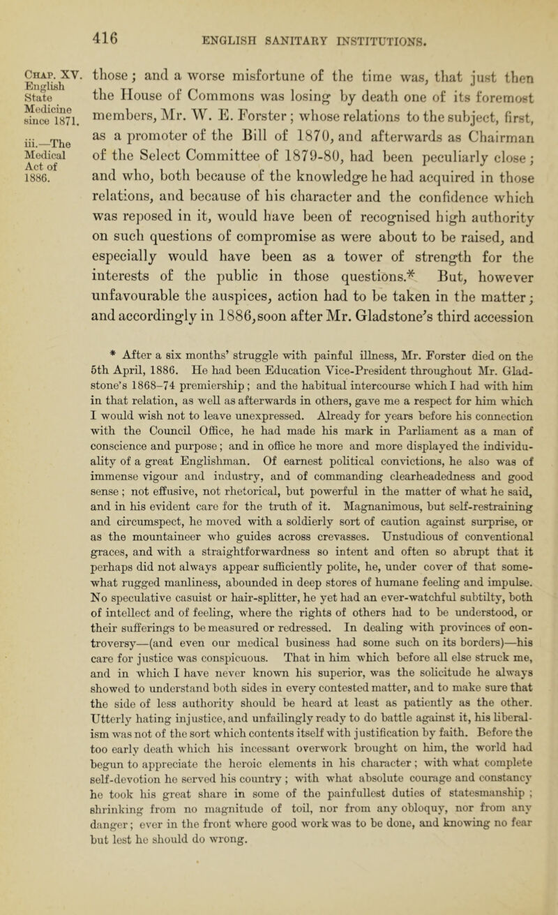 Chap. XV. English State Medicine since 1871. iii.—^The Medical Act of 1886. those; and a worse misfortune of the time was, tliat just then the House of Commons was losing by death one of its foremost members, Mr. W. E. Forster ; whose relations to the subject, first, as a promoter of the Bill of 1870, and afterwards as Chairman of the Select Committee of 1879-80, had been peculiarly close; and who, both because of the knowledge he had acquired in those relations, and because of his character and the confidence which was reposed in it, would have been of recognised high authority on such questions of compromise as were about to be raised, and especially would have been as a tower of strength for the interests of the public in those questions.* But, however unfavourable the auspices, action had to be taken in the matter; and accordingly in 1886,soon after Mr. Gladstone's third accession * After a six months’ struggle with painful illness, Mr. Forster died on the 5th April, 1886. He had been Education Vice-President throughout Mr. Glad- stone’s 1868-74 premiership; and the habitual intercourse which I had with him in that relation, as well as afterwards in others, gave me a respect for him which I would wish not to leave unexpressed. Already for years before his connection with the Council Ofl0.ce, he had made his mark in Parliament as a man of conscience and purpose; and in ofl0ce he more and more displayed the individu- ality of a great Englishman. Of earnest political convictions, he also was of immense vigour and industry, and of commanding clearheadedness and good sense ; not elfusive, not rhetorical, but powerful in the matter of what he said, and in his evident care for the truth of it. Magnanimous, hut self-restraining and circumspect, he moved with a soldierly sort of caution against surprise, or as the mountaineer who guides across crevasses. IJnstudious of conventional graces, and with a straightforwardness so intent and often so abrupt that it perhaps did not always appear sufficiently polite, he, under cover of that some- what rugged manliness, ahormded in deep stores of humane feeling and impulse. No speculative casuist or hair-spHtter, he yet had an ever-watchful subtilty, both of intellect and of feeling, where the rights of others had to he understood, or their sufferings to he measured or redressed. In dealing with provinces of con- troversy—(and even our medical business had some such on its borders)—his care for justice was conspicuous. That in him which before all else struck me, and in which I have never knovm his superior, was the solicitude he always showed to understand both sides in every contested matter, and to make sure that the side of less authority should be heard at least as patiently as the other. Utterly hating injustice, and unfailingly ready to do battle against it, his liberal- ism was not of the sort which contents itself with justification by faith. Before the too early death which his incessant overwork brought on him, the world had begun to appreciate the heroic elements in his character; with what complete self-devotion he served his country ; with what absolute courage and constancy he took his great share in some of the painfullest duties of statesmanship ; shrinking from no magnitude of toil, nor from any obloquy, nor from any danger; ever in the front where good work was to be done, and knowing no fear but lest he should do wrong.