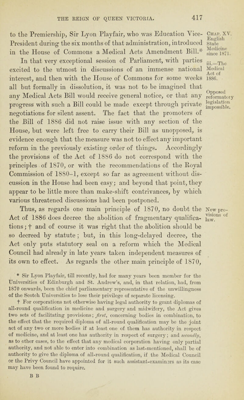 to the Premiership^ Sir Lyon Playfair, who was Education Vice- President during' the six months of that administration, introduced in the House of Commons a Medical Acts Amendment Bill.* In that very exceptional session of Parliament, with parties excited to the utmost in discussions of an immense national interest, and then with the House of Commons for some weeks all but formally in dissolution, it was not to be imagined that any Medical Acts Bill would receive general notice, or that any progress with such a Bill could be made except through private negotiations for silent assent. The fact that the promoters of the Bill of 1886 did not raise issue with any section of the House, but were left free to carry their Bill as unopposed, is evidence enough that the measure was not to effect any important reform in the previously existing order of things. Accordingly the provisions of the Act of 1886 do not correspond with the principles of 1870, or with the recommendations of the Royal Commission of 1880-1, except so far as agreement without dis- cussion in the House had been easy; and beyond that point, they appear to be little more than make-shift contrivances, by which various threatened discussions had been postponed. Thus, as regards one main principle of 1870, no doubt the Act of 1886 does decree the abolition of fragmentary qualifica- tions ; t and of course it was right that the abolition should be so decreed by statute ; but, in this long-delayed decree, the Act only puts statutory seal on a reform which the Medical Council had already in late years taken independent measures of its own to effect. As regards the other main principle of 1870, Chap. XV. English State Medicine since 1871. iii.—The Medical Act of 1886. Opposed reformatory legislation impossible. New pro- visions of law. * Sir Lyon Playfair, till recently, had for many years been member for the Universities of Edinburgh and St. Andrew’s, and, in that relation, had, from 1870 onwards, been the chief parliamentary representative of the unwillingness of the Scotch Universities to lose their privilege of separate licensing. t For corporations not otherwise having legal authority to grant diplomas of all-round qualification in medicine and surgery and midwifery, the Act gives two sets of facilitating provisions; first, concerning bodies in combination, to the effect that the required diploma of all-round qualification may be the joint act of any two or more bodies if at least one of them has authority in respect of medicine, and at least one has authority in respect of surgery; and secoyidhj, as to other cases, to the effect that any medical corporation having only partial authority, and not able to enter into combination as last-mentioned, shall be of authority to give the diploma of all-round qualification, if the Medical Council or the Privy Council have appointed for it such assistant-examiners as its case may have been found to require. B B