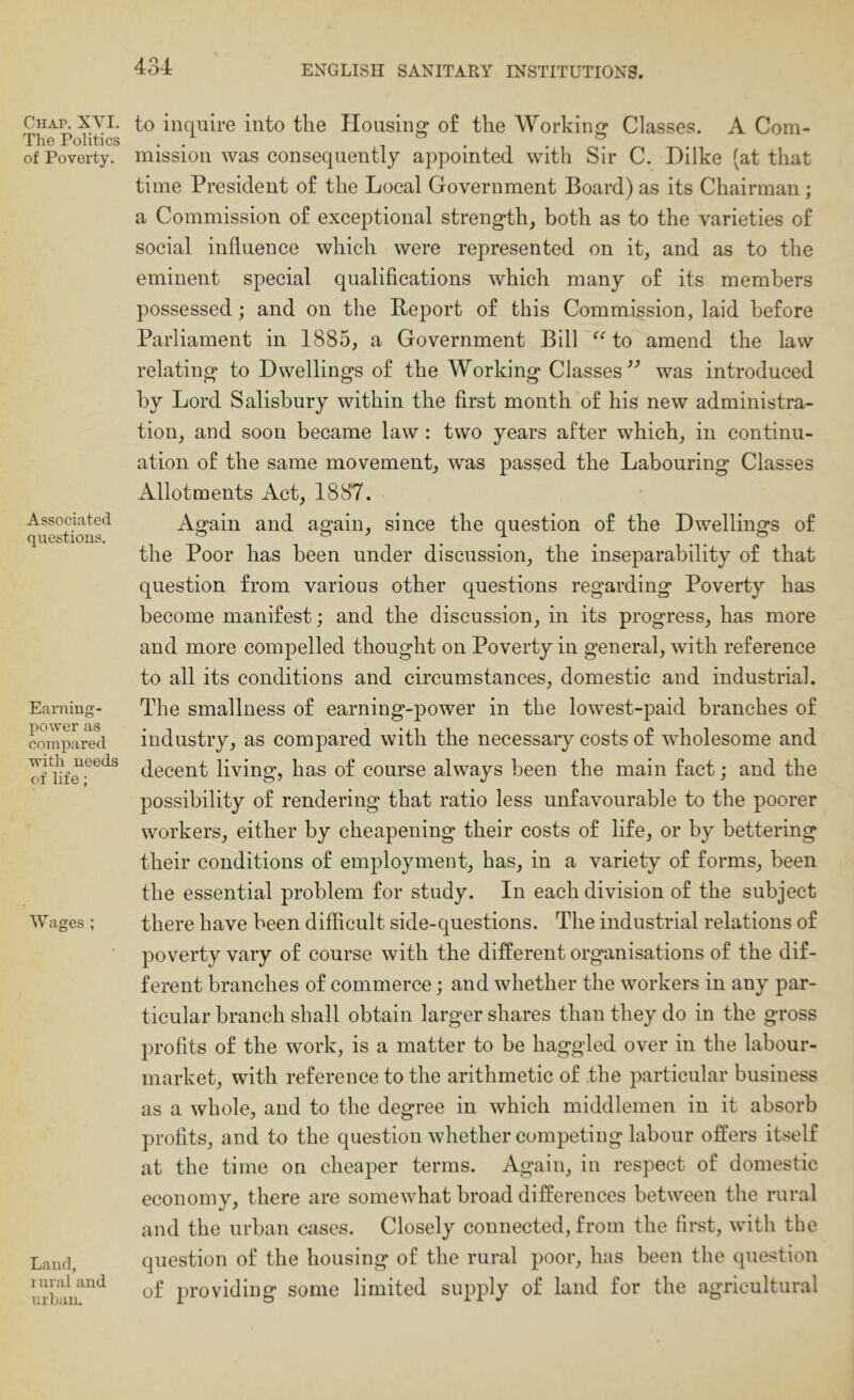 Chap. XVI. The Politics of Poverty. Associated questions. Earning- power as compared with needs of life; Wages ; Land, rural and urban. to inquire into the Housing of the Working Classes. A Com- mission was eonsequently appointed with Sir C. Dilke (at that time President of the Local Government Board) as its Chairman ; a Commission of exceptional strength, both as to the varieties of social influence which were represented on it, and as to the eminent special qualifications which many of its members possessed; and on the Beport of this Commission, laid before Parliament in 1885, a Government Bill “ to amend the law relating to Dwellings of the Working Classes was introduced by Lord Salisbury within the first month of his new administra- tion, and soon became law : two years after which, in continu- ation of the same movement, was passed the Labouring Classes Allotments Act, 1887. Again and again, since the question of the Dwellings of the Poor has been under discussion, the inseparability of that question from various other questions regarding Poverty has become manifest; and the discussion, in its progress, has more and more compelled thought on Poverty in general, with reference to all its conditions and circumstances, domestic and industrial. The smallness of earning-power in the lowest-paid branches of industry, as compared with the necessary costs of wholesome and decent living, has of course always been the main fact; and the possibility of rendering that ratio less unfavourable to the poorer workers, either by cheapening their costs of life, or by bettering their conditions of employment, has, in a variety of forms, been the essential problem for study. In each division of the subject there have been difficult side-questions. The industrial relations of poverty vary of course with the different organisations of the dif- ferent branches of commerce; and whether the workers in any par- ticular branch shall obtain larger shares than they do in the gross profits of the work, is a matter to be haggled over in the labour- market, with reference to the arithmetic of the particular business as a whole, and to the degree in which middlemen in it absorb profits, and to the question whether competing labour offers itself at the time on cheaper terms. Again, in respect of domestic economy, there are somewhat broad differences between the rural and the urban cases. Closely connected, from the first, with the question of the housing of the rural poor, has been the question of providing some limited supply of land for the agricultural