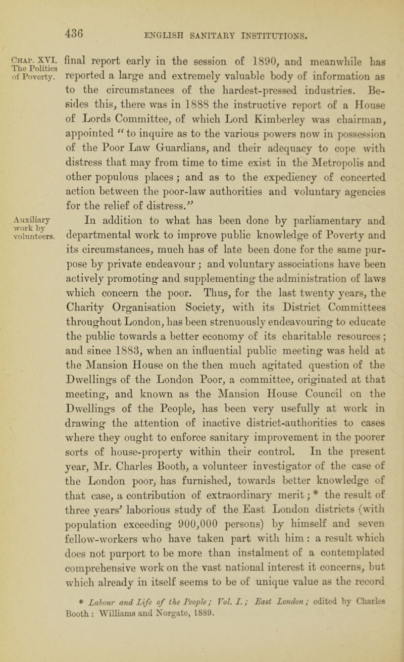 Chap. XVI. The Politics of Poverty. Auxiliary work by volunteers. final report early in the session of 1890, and meanwhile has reported a large and extremely valuable body of information as to the circumstances of the hardest-pressed industries. Be- sides this, there was in 1888 the instructive report of a House of Lords Committee, of which Lord Kimberley was chairman, appointed “ to inquire as to the various powers now in possession of the Poor Law Guardians, and their adequacy to cope with distress that may from time to time exist in the Metropolis and other populous places; and as to the expediency of concerted action between the poor-law authorities and voluntary agencies for the relief of distress.'’^ In addition to what has been done by parliamentary and departmental work to improve public knowledge of Poverty and its circumstances, much has of late been done for the same pur- pose by private endeavour ; and voluntary associations have been actively promoting and supplementing the administration of laws which concern the poor. Thus, for the last twenty years, the Charity Organisation Society, with its District Committees throughout London, has been strenuously endeavouring to educate the public towards a better economy of its charitable resources ; and since 1883, when an influential public meeting was held at the Mansion House on the then much agitated question of the Dwellings of the London Poor, a committee, originated at that meeting, and known as the Mansion House Council on the Dwellings of the People, has been very usefully at work in drawing the attention of inactive district-authorities to cases where they ought to enforce sanitary improvement in the poorer sorts of house-property within their control. In the present year, Mr. Charles Booth, a volunteer investigator of the case of the London poor, has furnished, towards better knowledge of that case, a contribution of extraordinary merit; * the result of three years^ laborious study of the East London districts (with population exceeding 900,000 persons) by himself and seven fellow-workers who have taken part with him: a result which does not purport to be more than instalment of a contemplated comprehensive work on the vast national interest it concerns, but which already in itself seems to be of unique value as the record * Labour and Life of the People; Vol. L.; Last London; edited by Charles Booth : Williams and Norgatc, 1889.