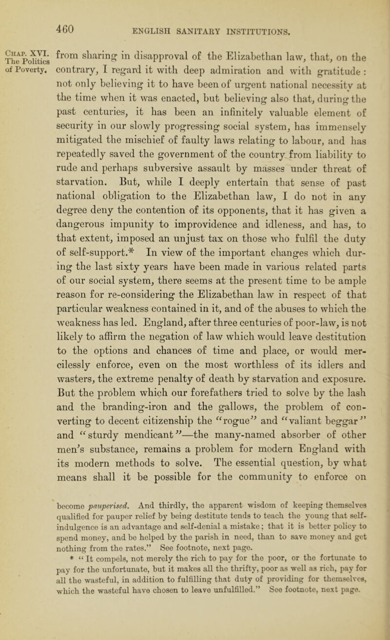 The PohSs sharing in disapproval of the Elizabethan law, that, on the of Poverty, contrary, I regard it with deep admiration and with gratitude : not only believing it to have been of urgent national necessitv at the time when it was enacted, but believing also that, during the past centuries, it has been an infinitely valuable element of security in our slowly progressing social system, has immensely mitigated the mischief of faulty laws relating to labour, and has repeatedly saved the government of the country from liability to rude and perhaps subversive assault by masses under threat of starvation. But, while I deeply entertain that sense of past national obligation to the Elizabethan law, I do not in any degree deny the contention of its opponents, that it has given a dangerous impunity to improvidence and idleness, and has, to that extent, imposed an unjust tax on those who fulfil the duty of self-support.* In view of the important changes which dur- ing the last sixty years have been made in various related parts of our social system, there seems at the present time to be ample reason for re-considering the Elizabethan law in respect of that particular weakness contained in it, and of the abuses to which the weakness has led. England, after three centuries of poor-law, is not likely to affirm the negation of law which would leave destitution to the options and chances of time and place, or would mer- cilessly enforce, even on the most worthless of its idlers and wasters, the extreme penalty of death by starvation and exposure. But the problem which our forefathers tried to solve by the lash and the branding-iron and the gallows, the problem of con- verting to decent citizenship the rogueand valiant beggar^’ and sturdy mendicant —the many-named absorber of other men^s substance, remains a problem for modern England with its modern methods to solve. The essential question, by what means shall it be possible for the community to enforce on become pauperised. And thirdly, the apparent wisdom of keeping themselves qualified for pauper relief by being destitute tends to teach the young that self- indulgence is an advantage and self-denial a mistake; that it is better policy to spend money, and be helped by the parish in need, than to save money and get nothing from the rates.” See footnote, next page. * “ It compels, not merely the rich to pay for the poor, or the fortunate to pay for the unfortunate, but it makes all the thrifty, poor as well as rich, pay for all the wasteful, in addition to fulfilling that duty of providing for themselves, which the wasteful have chosen to leave unfulfilled.” See footnote, next page.