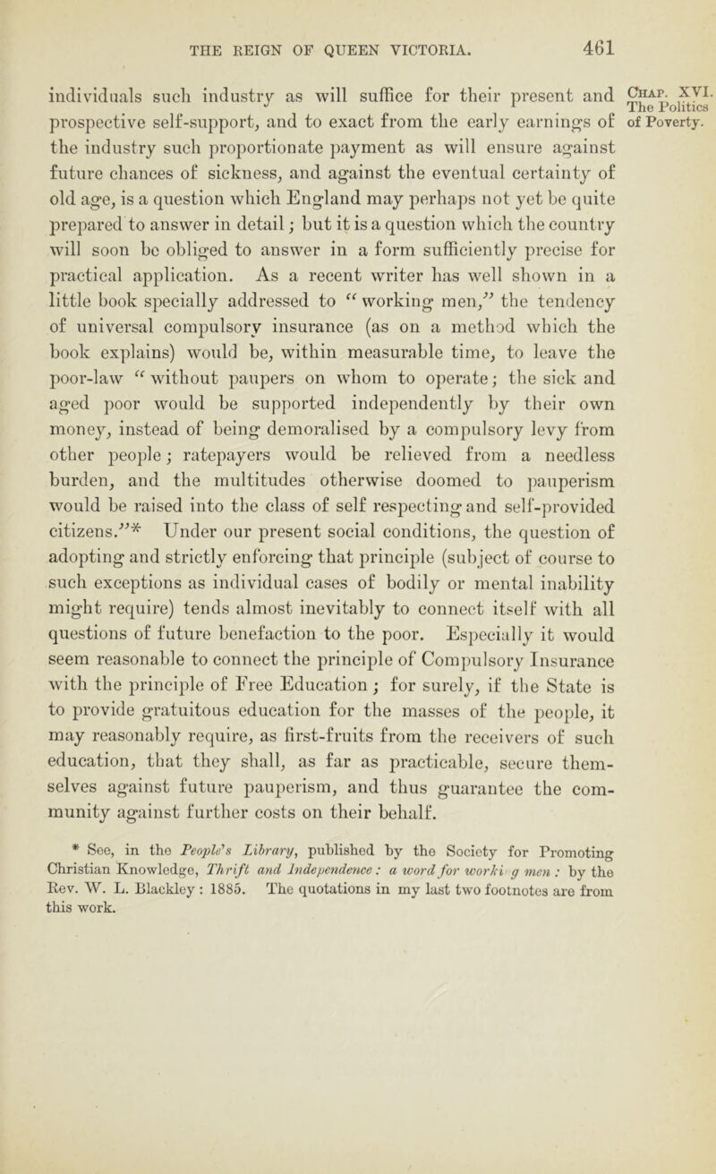 individuals such industry as will suffice for their present and prospective self-support, and to exact from the early earnings of the industry such proportionate payment as will ensure against future chances of sickness, and against the eventual certainty of old age, is a question which England may perhaps not yet be quite prepared to answer in detail; but it is a question which the country will soon be obliged to answer in a form sufficiently precise for practical application. As a recent writer has well shown in a little book specially addressed to “ working men,’^ the tendency of universal compulsory insurance (as on a method which the book explains) would be, within measurable time, to leave the poor-law ‘‘ wdthout paupers on whom to operate; the sick and aged poor would be supported independently by their own money, instead of being demoralised by a compulsory levy from other people; ratepayers would be relieved from a needless burden, and the multitudes otherwise doomed to pauperism would be raised into the class of self respecting and self-provided citizens.'’’* Under our present social conditions, the question of adopting and strictly enforcing that principle (sub ject of course to such exceptions as individual cases of bodily or mental inability might require) tends almost inevitably to connect itself with all questions of future benefaction to the poor. Especially it would seem reasonable to connect the j^rinciple of Compulsory Insurance with the principle of Free Education; for surely, if the State is to provide gratuitous education for the masses of the people, it may reasonably require, as first-fruits from the receivers of such education, that they shall, as far as practicable, secure them- selves against future pauperism, and thus guarantee the com- munity against further costs on their behalf. * See, in the People's Library, published hy the Society for Promoting Christian Knowledge, Thrift and Independence : a word for worki g men : by the Rev. W. L. Blackley : 1885. The quotations in my last two footnotes are from this work. CliAP. XVI. The Politics of Poverty.