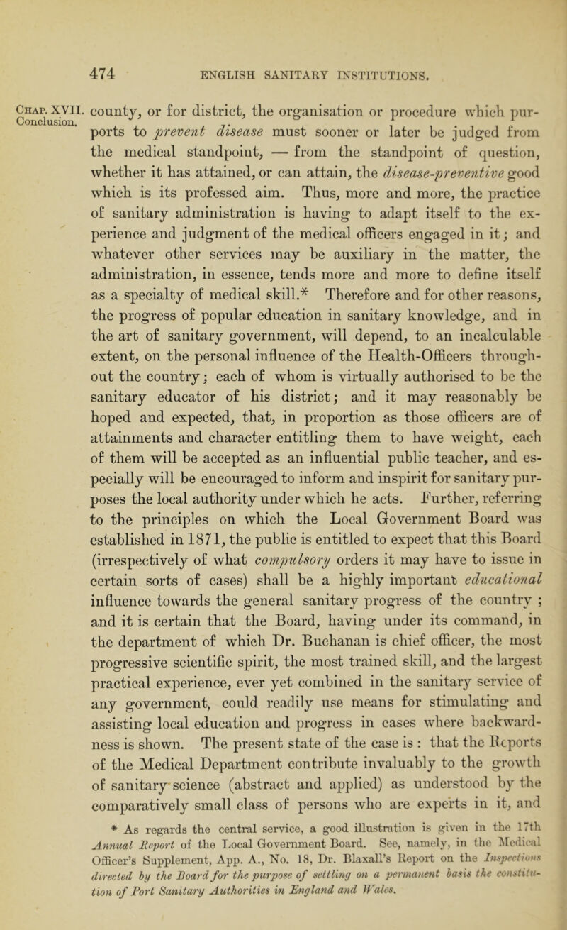 Chap. XVII. Conclusion. county, or for district, the organisation or procedure which pur- ports to prevent disease must sooner or later be judged from the medical standpoint, — from the standpoint of question, whether it has attained, or can attain, the disease-preventive good which is its professed aim. Thus, more and more, the practice of sanitary administration is having to adapt itself to the ex- perience and judgment of the medical officers engaged in itj and whatever other services may be auxiliary in the matter, the administration, in essence, tends more and more to define itself as a specialty of medical skill.* Therefore and for other reasons, the progress of popular education in sanitary knowledge, and in the art of sanitary government, will depend, to an incalculable extent, on the personal influence of the Health-Officers through- out the country j each of whom is virtually authorised to be the sanitary educator of his district; and it may reasonably be hoped and expected, that, in proportion as those officers are of attainments and character entitling them to have weight, each of them will be accepted as an influential public teacher, and es- pecially will be encouraged to inform and inspirit for sanitary pur- poses the local authority under which he acts. Further, referring to the principles on which the Local Government Board was established in 1871, the public is entitled to expect that this Board (irrespectively of what compulsory orders it may have to issue in certain sorts of cases) shall be a highly important educational influence towards the general sanitary progress of the country ; and it is certain that the Board, having under its command, in the department of which Dr. Buchanan is chief officer, the most progressive scientific spirit, the most trained skill, and the largest practical experience, ever yet combined in the sanitary service of any government, could readily use means for stimulating and assisting local education and progress in cases where backward- ness is shown. The present state of the case is : that the Reports of the Medical Department contribute invaluably to the growth of sanitary science (abstract and applied) as understood by the comparatively small class of persons who are experts in it, and * As regards the central service, a good illustration is given in the 17th Annual Report of the Local Government Board. See, namely, in the Medical Officer’s Supplement, App. A., No. 18, Dr. Blaxall’s Report on the Inspections directed hy the Board for the purpose of settling on a permanent basis the constitu- tion of Port Sanitary Authorities in England and JFales.