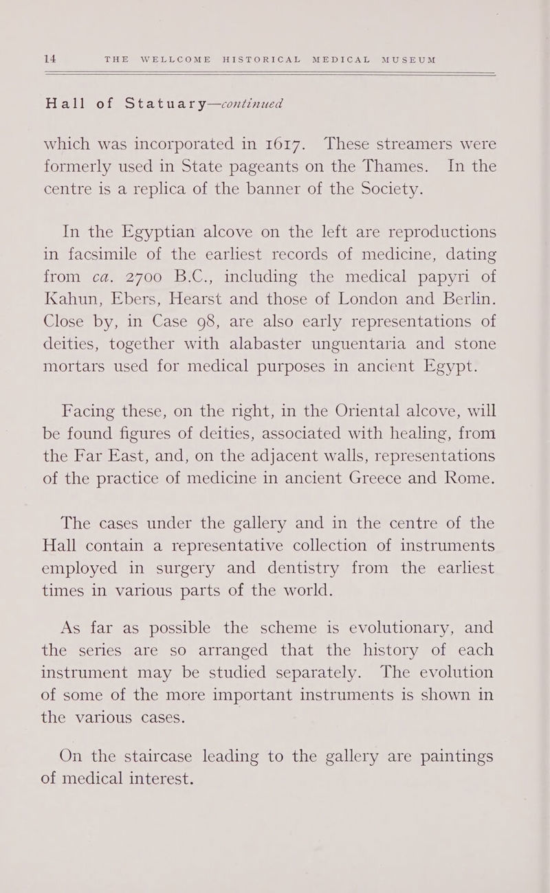 Hall of Statuary—continued which was incorporated in 1617. “These streamers were formerly used in State pageants on the Thames. In the centre is a replica of the banner of the Society. In the Egyptian alcove on the left are reproductions in facsimile of the earliest records of medicine, dating irom! teas 27008, 6'C., includins the imedical=papyi sor Kahun, Ebers, Hearst and those of London and Berlin. Close by, in Case 98, are also early representations of deities, together with alabaster unguentaria and stone mortars used for medical purposes in ancient Egypt. Facing these, on the right, in the Oriental alcove, will be found figures of deities, associated with healing, from the Far East, and, on the adjacent walls, representations of the practice of medicine in ancient Greece and Rome. The cases under the gallery and in the centre of the Hall contain a representative collection of instruments employed in surgery and dentistry from the earliest times 1n various parts of the world. As far as possible the scheme is evolutionary, and the series are so arranged that the history of each instrument may be studied separately. The evolution of some of the more important instruments is shown in the various cases. On the staircase leading to the gallery are paintings of medical interest.