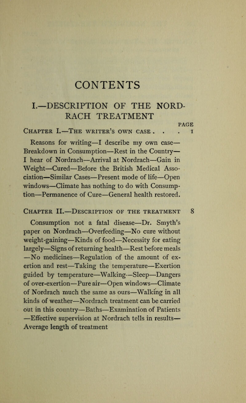 CONTENTS I.—DESCRIPTION OF THE NORD- RACH TREATMENT PAGE Chapter I.—The writer’s own case . . . i Reasons for writing—I describe my own case— Breakdown in Consumption—Rest in the Country— I hear of Nordrach—Arrival at Nordrach—Gain in Weight—Cured—Before the British Medical Asso- ciation—Similar Cases—Present mode of life—Open windows—Climate has nothing to do with Consump- tion—Permanence of Cure—General health restored. Chapter II.—Description of the treatment 8 Consumption not a fatal disease—Dr. Smyth’s paper on Nordrach—Overfeeding—No cure without weight-gaining—Kinds of food—Necessity for eating largely—Signs of returning health—Rest before meals —No medicines—Regulation of the amount of ex- ertion and rest—Taking the temperature—Exertion guided by temperature—Walking—Sleep—Dangers of over-exertion—Pure air—Open windows—Climate of Nordrach much the same as ours—Walking in all kinds of weather—Nordrach treatment can be carried out in this country—Baths—Examination of Patients —Effective supervision at Nordrach tells in results— Average length of treatment