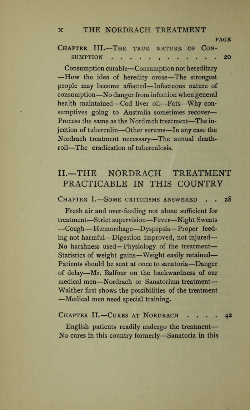 PAGE Chapter III.—The true nature of Con- sumption 20 Consumption curable—Consumption not hereditary —How the idea of heredity arose—The strongest people may become affected—Infectuous nature of consumption—No danger from infection when general health maintained—Cod liver oil—Fats—Why con- sumptives going to Australia sometimes recover— Process the same as the Nordrach treatment—The in- jection of tuberculin—Other serums—In any case the Nordrach treatment necessary—The annual death- roll—The eradication of tuberculosis. II.—THE NORDRACH TREATMENT PRACTICABLE IN THIS COUNTRY Chapter I.—Some criticisms answered . . 28 Fresh air and over-feeding not alone sufficient for treatment—Strict supervision—Fever—Night Sweats —Cough—Haemorrhage—Dyspepsia—Proper feed- ing not harmful—Digestion improved, not injured— No harshness used—Physiology of the treatment— Statistics of weight gains—Weight easily retained— Patients should be sent at once to sanatoria—Danger of delay—Mr. Balfour on the backwardness of our medical men—Nordrach or Sanatorium treatment— Walther first shows the possibilities of the treatment —Medical men need special training. Chapter II.—Cures at Nordrach .... 42 English patients readily undergo the treatment— No cures in this country formerly—Sanatoria in this