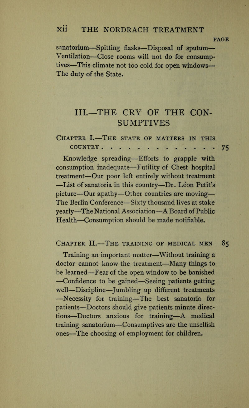 PAGE sanatorium—Spitting flasks—Disposal of sputum— Ventilation—Close rooms will not do for consump- tives—This climate not too cold for open windows— The duty of the State. III.—THE CRY OF THE CON- SUMPTIVES Chapter I.—The state of matters in this country 75 Knowledge spreading—Efforts to grapple with consumption inadequate—Futility of Chest hospital treatment—Our poor left entirely without treatment —List of sanatoria in this country—Dr. Leon Petit’s picture—Our apathy—Other countries are moving— The Berlin Conference—Sixty thousand lives at stake yearly—The National Association—A Board of Public Health—Consumption should be made notifiable. Chapter II.—The training of medical men 85 Training an important matter—Without training a doctor cannot know the treatment—Many things to be learned—Fear of the open window to be banished —Confidence to be gained—Seeing patients getting well—Discipline—Jumbling up different treatments —Necessity for training—The best sanatoria for patients—Doctors should give patients minute direc- tions—Doctors anxious for training—A medical training sanatorium—Consumptives are the unselfish ones—The choosing of employment for children.