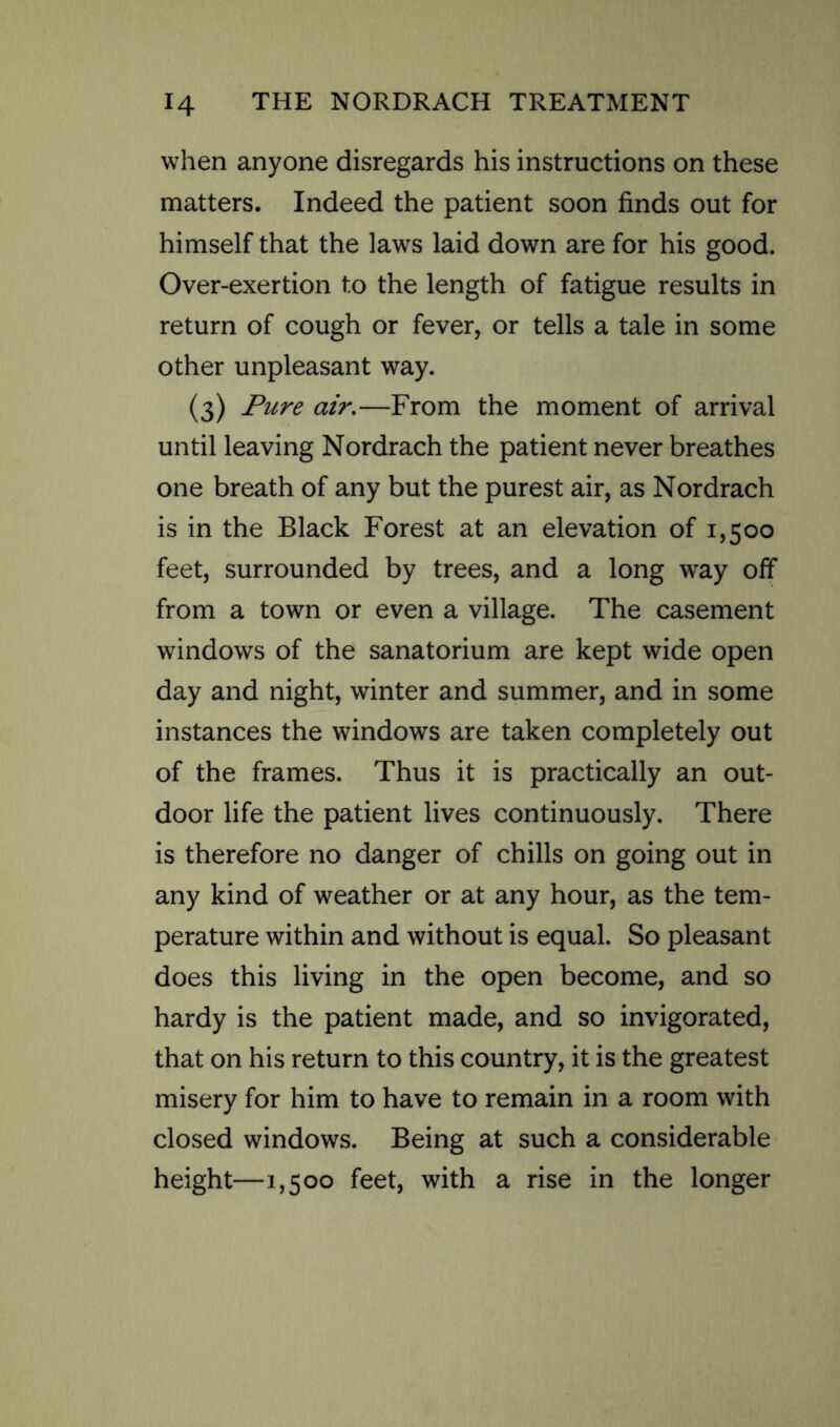 when anyone disregards his instructions on these matters. Indeed the patient soon finds out for himself that the laws laid down are for his good. Over-exertion to the length of fatigue results in return of cough or fever, or tells a tale in some other unpleasant way. (3) Pure air.—From the moment of arrival until leaving Nordrach the patient never breathes one breath of any but the purest air, as Nordrach is in the Black Forest at an elevation of 1,500 feet, surrounded by trees, and a long way off from a town or even a village. The casement windows of the sanatorium are kept wide open day and night, winter and summer, and in some instances the windows are taken completely out of the frames. Thus it is practically an out- door life the patient lives continuously. There is therefore no danger of chills on going out in any kind of weather or at any hour, as the tem- perature within and without is equal. So pleasant does this living in the open become, and so hardy is the patient made, and so invigorated, that on his return to this country, it is the greatest misery for him to have to remain in a room with closed windows. Being at such a considerable height—1,500 feet, with a rise in the longer