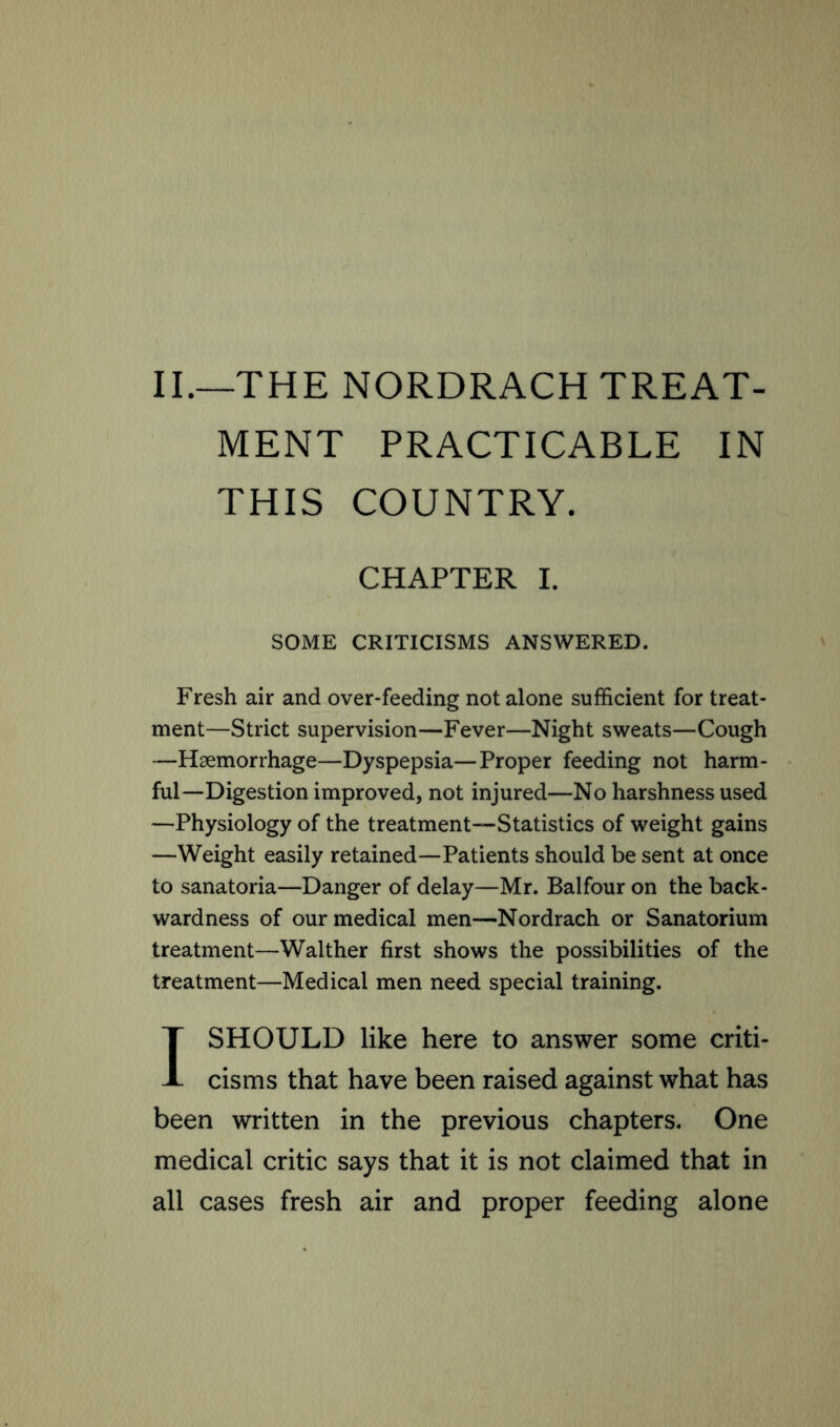 II.—THE NORDRACH TREAT- MENT PRACTICABLE IN THIS COUNTRY. CHAPTER I. SOME CRITICISMS ANSWERED. Fresh air and over-feeding not alone sufficient for treat- ment—Strict supervision—Fever—Night sweats—Cough —Haemorrhage—Dyspepsia—Proper feeding not harm- ful—Digestion improved, not injured—No harshness used —Physiology of the treatment—Statistics of weight gains —Weight easily retained—Patients should be sent at once to sanatoria—Danger of delay—Mr. Balfour on the back- wardness of our medical men—Nordrach or Sanatorium treatment—Walther first shows the possibilities of the treatment—Medical men need special training. I SHOULD like here to answer some criti- cisms that have been raised against what has been written in the previous chapters. One medical critic says that it is not claimed that in all cases fresh air and proper feeding alone