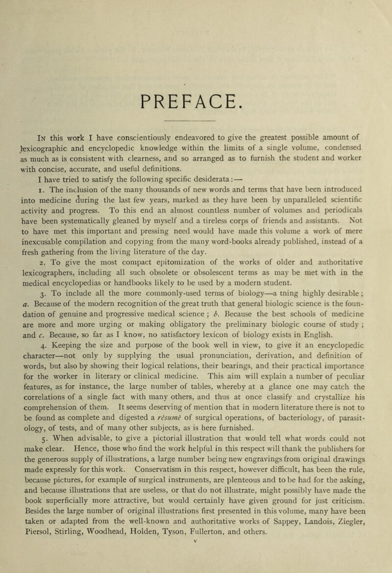 PREFACE In this work I have conscientiously endeavored to give the greatest possible amount of lexicographic and encyclopedic knowledge within the limits of a single volume, condensed as much as is consistent with clearness, and so arranged as to furnish the student and worker with concise, accurate, and useful definitions. I have tried to satisfy the following specific desiderata:—■ 1. The inclusion of the many thousands of new words and terms that have been introduced into medicine <3uring the last few years, marked as they have been by unparalleled scientific activity and progress. To this end an almost countless number of volumes and periodicals have been systematically gleaned by myself and a tireless corps of friends and assistants. Not to have met this important and pressing need would have made this volume a work of mere inexcusable compilation and copying from the many word-books already published, instead of a fresh gathering from the living literature of the day. 2. To give the most compact epitomization of the works of older and authoritative lexicographers, including all such obsolete or obsolescent terms as may be met with in the medical encyclopedias or handbooks likely to be used by a modern student. 3. To include all the more commonly-used terms of biology—a tning highly desirable; a. Because of the modern recognition of the great truth that general biologic science is the foun- dation of genuine and progressive medical science ; b. Because the best schools of medicine are more and more urging or making obligatory the preliminary biologic course of study ; and c. Because, so far as I know, no satisfactory lexicon of biology exists in English. 4. Keeping the size and purpose of the book well in view, to give it an encyclopedic character—not only by supplying the usual pronunciation, derivation, and definition of words, but also by showing their logical relations, their bearings, and their practical importance for the worker in literary or clinical medicine. This aim will explain a number of peculiar features, as for instance, the large number of tables, whereby at a glance one may catch the correlations of a single fact with many others, and thus at once classify and crystallize his comprehension of them. It seems deserving of mention that in modern literature there is not to be found as complete and digested a resume of surgical operations, of bacteriology, of parasit- ology, of tests, and of many other subjects, as is here furnished. 5. When advisable, to give a pictorial illustration that would tell what words could not make clear. Hence, those who find the work helpful in this respect will thank the publishers for the generous supply of illustrations, a large number being new engravings from original drawings made expressly for this work. Conservatism in this respect, however difficult, has been the rule, because pictures, for example of surgical instruments, are plenteous and to be had for the asking, and because illustrations that are useless, or that do not illustrate, might possibly have made the book superficially more attractive, but would certainly have given ground for just criticism. Besides the large number of original illustrations first presented in this volume, many have been taken or adapted from the well-known and authoritative works of Sappey, Landois, Ziegler, Piersol, Stirling, Woodhead, Holden, Tyson, Fullerton, and others.