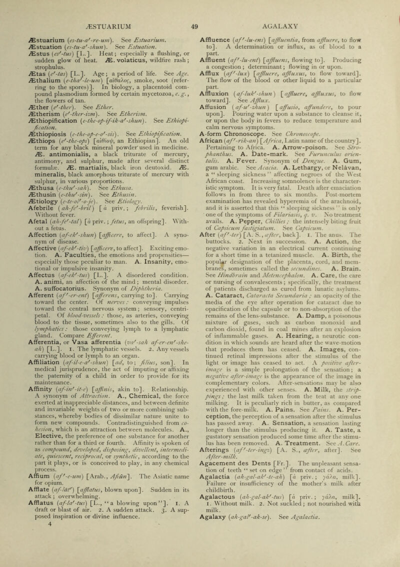 ^stuarium (es-tu-a'-re-uni). See Estuarium. ^stuation (es-tu-a'-shun). See Estuation. iEstus [L.]. Heat; especially a flushing, or sudden glow of heat. volaticus, wildfire rash; strophulus. .^tas (e'-tas) [L.]. Age; a period of life. See Age. iEthalium (e-tha'-le-uni) (aWaAog, smoke, soot (refer- ring to the spores)]. In biology, a placentoid com- pound plasmodium formed by certain mycetozoa, e.g., the flowers of tan. iEther (e'-iher). See Ether. yEtherism (e'-ther-izm). See Etkerism. .lEthiopification (e-the-op-if-ik-a'-shun). Se&Ethiopi- fi cation. jEthiopiosis (e-the-op-e-o'-sis). Ethiopijication. zEthiops (e'-tke-ops) (aWlo^, an Ethiopian]. An old term for any black mineral powder' used in medicine. JE. antimonialis, a black triturate of mercury, antimony, and sulphur, made after several distinct formulas. JB. martiaiis, black iron deutoxid. JE. mineralis, black amorphous triturate of mercury with sulphur, in various proportions. AEthusa (e-thu'-sail). See Ethusa. iEthusin (e-thu'-sin). See Ethusin. iEtiology (e-te-ol'-o-je). See Etiology. Afebrile (ah-fe'-bril) [a priv. ; febrilis, feverish]. Without fever. Afetal (ah-fe'-tal) [d priv.; fetus, an offspring]. With- out a fetus. Affection (af-ek'-shun) \afficere, to affect]. A syno- nym of disease. Affective (af-ek'-tiv) (afficeir, to affect]. Exciting emo- tion. A. Faculties, the emotions and propensities— especially those peculiar to man. A. Insanity, emo- tional or impulsive insanity. Affectus (af-ek'-tus) [E.]. A disordered condition. A. animi, an affection of the mind; mental disorder. A. suffocatorius. Synonym of Diphtheria. Afferent (af'-er-ent) \afferens, carrying to]. Carrying toward the center. Of nerz'es: conveying impulses toward the central nervous system; sensory, centri- petal. Of blood-vessels : those, as arteries, conveying blood to the tissue, sometimes also to the gills. Of lymphatics; those conveying lymph to a lymphatic gland. Compare Efferent. Afferentia, or Vasa afferentia (va'-sah af-er-en'-she- ah) [E.]. I. The lymphatic vessels. 2. Any vessels carrying blood or lymph to an organ. Affiliation (af-il-e-a'-shun) \_ad, to; filius, son]. In medical jurisprudence, the act of imputing or affixing the paternity of a child in order to provide for its maintenance. Affinity (af-in'-it-e) (affnis, akin to]. Relationship. A synonym of Attraction. A., Chemical, the force exerted at inappreciable distances, and between definite and invariable weights of two or more combining sub- stances, whereby bodies of dissimilar nature unite to form new compounds. Contradistinguished from co- hesion, which is an attraction between molecules. A., Elective, the preference of one substance for another rather than for a third or fourth. Affinity is spoken of as compound, developed, disposing, divellent, intermedi- ate, quiescent, reciprocal, or synthetic, according to the part it plays, or is conceived to play, in any chemical process. Affium (af'-e-um) [Arab., Afiun). The Asiatic name for opium. Afflate (af-lat') (afflatus, blown upon]. Sudden in its attack; overwhelming. Afflatus (af-la'-tus) [L., “a blowing upon”]. l. A draft or blast of air. 2. A sudden attack. 3. A sup- posed inspiration or divine influence. 4 Affluence (af'-lu-ens) \affluentia, from affluere, to flow to]. A determination or influx, as of blood to a part. Affluent (af'-lu-ent) [affluens, flowing to]. Producing a congestion ; determinant; flowing in or upon. Afflux (af'-lux) (affluere, affluxus, to flow toward]. The flow of the blood or other liquid to a particular part. Affluxion (af-luk'-shun) (affluere, affluxus, to flow toward]. See Afftux. Affusion (af-u'-zhun) [ affusio, affundere, to pour upon]. Pouring water upon a substance to cleanse it, or upon the body in fevers to reduce temperature and calm nervous symptoms. A-form Chronoscope. .See Chronoscope. African (af'-rik-an) (Africa, Eatin name of the country]. Pertaining to Africa. A. Arrow-poison. See Stro- phanthus. A. Date-mark. See P'urunculus orien- talis. A. Fever. Synonym of Dengue. A. Gum, gum arabic. Acacia. A. Lethargy, or Nelavan, a “ sleeping sickness” affecting negroes of the West African coast. Increasing somnolence is the character- istic symptom. It is very fatal. Death after emaciation follows in from three to six months. Post-mortem examination has revealed hyperemia of the arachnoid, and it is asserted that this “ sleeping sickness ” is only ■ one of the symptoms of Eilariasis, q. v. Xo treatment avails. A. Pepper, the intensely biting fruit of Capsicum fastigiatum. See Capsicum. After [A. .S., back], i. The anus. The buttocks. 2. Next in succession. A. Action, the negative variation in an electrical current continuing for a short time in a tetanized muscle. A. Birth, the popular designation of the placenta, cord, and mem- branef, sometimes called the secundines. A. Brain. See Hindbrain and Metencephalon. A. Care, the care or nursing of convalescents ; specifically, the treatment of patients discharged as cured from lunatic asylums. A. Cataract, Cataracta Secundaria ; an opacity of the media of the eye after operation for cataract due to opacification of the capsule or to non-ab.sorption of the remains of the lens-substance. A. Damp, a poi.sonous mixture of gases, such as carbon monoxid and carbon dioxid, found in coal mines after an ex])losion of inflammable gases. A. Hearing, a neurotic con- dition in which sounds are heard after the wave-motion that produces them has ceased. A. Images, con- tinued retinal impressions after the stimulus of the light or image has ceased to act. positwe after- image is a simple jirolongation of the sensation; a negative after-image is the appearance of the image in complementary colors. After-sensations may be also experienced with other senses. A. Milk, the strip- pings ; the last milk taken from the teat at any one milking. It is peculiarly rich in butter, as compared with the fore-milk. A. Pains. See Dains. A. Per- ception, the perception of a sensation after the stimulus has passed away. A. Sensation, a sensation lasting longer than the stimulus producing it. A. Taste, a gustatory sensation produced some time after the stimu- lus has been removed. A. Treatment. See.4. Care. Afterings (af'-ter-ingz) [.\. S., cefter, after]. See After-milk. Agacement des Dents [Fr. ]. The unpleasant sensa- tion of teeth “ set on edge” from contact of acids. Agalactia (ah-gal-ak'-te-ah) [n priv.; yata, milk]. Failure or insufficiency of the mother’s milk after childbirth. Agalactous (ah-gal-ak'-tus) [n priv.; yd/m, milk], I. Without milk. 2. Not suckled; not nourished with milk. Agalaxy (ah-gal'-ak-se). See Agalactia.