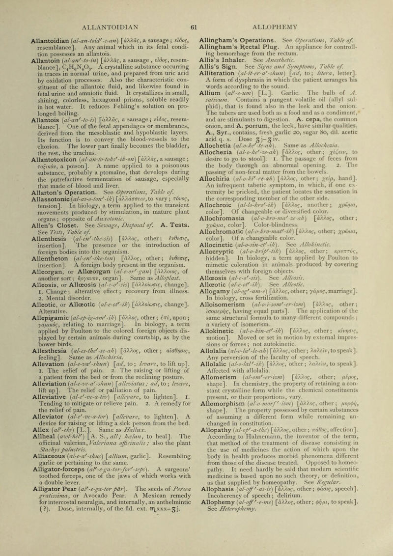 Allantoidian [al-an-toid'-e-an) [dA/iOf, a sausage ; elfiog, resemblance]. Any animal which in its fetal condi- tion possesses an allantois. Allantoin [al-an'-to-iri) [dHHd?, a sausage , eldoc, resem- blance] , C^H^N^Oj. A crystalline substance occurring in traces in normal urine, and prepared from uric acid by oxidation processes. Also the characteristic con- stituent of the allantoic fluid, and likewise found in fetal urine and amniotic fluid. It crystallizes in small, shining, colorless, hexagonal prisms, soluble readily in hot water. It reduces P'ehling’s solution on pro- longed boiling. Allantois {al-an'-to-is) [aXkaq, a sausage; elJo(, resem- blance]. One of the fetal appendages or membranes, derived from the mesoblastic and hypoblastic layers. Its function is to convey the blood-vessels to the chorion. The lower part finally becomes the bladder, the rest, the urachus. Allantotoxicon {al-an-to-toks'-ik-oti) [dA?i.df, a sausage ; to^ikSv, a poison]. A name applied to a poisonous substance, probably a ptomaine, that develops during the putrefactive fermentation of sausage, especially that made of blood and liver. Allarton’s Operation. See Operations, Table of. Allassotonic [al-as-o-fon'-ik) [aTkaaaeiv, to vary ; rdvog, tension]. In biology, a term applied to the transient movements produced by stimulation, in mature plant organs ; opposite of Auxotonic. Allen’s Closet. Stt Sesoage, Disposal of. A. Tests. See Tests, Table of. Allenthesis {al-en'-thesis') [dUXof, other; ivOeaig, insertion]. The presence or the introduction of foreign bodies into the organism. Allentheton {al-en'-the-ton) [d/Wof, other; evdeatg, insertion]. A foreign body present in the organism. Alleorgan, or Alloeorgan {al-e-or'-gan) [aXhom^, of another sort; opyavov, organ], is&mt as, Alloplast. Alleosis, or Alloeosis (^al-e-o'-sis) [dX/loiuff/.f, change]. 1. Change; alterative effect; recovery from illness. 2. Mental disorder. Alleotic, or Allceotic {al-e-oi'-ik) [aAAoiWif, change]. Alterative. PiM&^\gaLm\Q. [al-ep-ig-am'-ik) [d/lAof, other; £?Tt,upon; '/UfiiKbg, relating to marriage]. In biology, a term applied by Foulton to the colored foreign objects dis- played by certain animals during courtship, as by the bower birds. Anesthesia {al-es-the'-se-ah) [aXko^, other; aladrjoig, feeling]. Same as Allochiria. Allevation {al-e-va'-shun) \_ad, to; levare, to lift up]. I. The relief of pain. 2. The raising or lifting of a patient from the bed or from the reclining posture. Alleviation [al-e-ve-a'-shun) \alleviatus ; ad, to ; levare, lift up]. The relief or palliation of pain. Alleviative {al-e'-ve-a-tiv) \allevare, to lighten]. I. Tending to mitigate or relieve pain. 2. A remedy for the relief of pain. Alleviator {al-e'-ve-a-tor) \allevare, to lighten]. A device for raising or lifting a sick person from the bed. Allex [al'-eks) [L.]. Same as Hallux. Allheal [awl-hel') [A. S., all; haelan, to heal]. The officinal 'V2\tx\ax\, Valeriana officinalis; also the plant Atachys palustris. Alliaceous {al-e-a'-shus) \allium, garlic]. Resembling garlic or pertaining to the same. Alligator-forceps {at'-e-ga-tor-for'-seps). A surgeons’ toothed forceps, one of the jaws of which works with a double lever. Alligator Pear {al'-e-ga-torpar). The seeds of Persea gratissima, or Avocado Pear. A Mexican remedy for intercostal neuralgia, and internally, an anthelmintic (?). Dose, internally, of the fld. ext. Tthxxx-jj. Allingham’s Operations. See Operations, Table of. Allingham’s Rectal Plug. An appliance for controll- ing hemorrhage from the rectum. Allis’s Inhaler. See Anesthetic. Allis’s Sign. See Signs and Symptoms, Table of. Alliteration [al-it-er-a'-shun) \^ad, to; litera, letter]. A form of dysphrasia in which the patient arranges his words according to the sound. Allium {al'-e-um) [L.]. Garlic. The bulb of A. sativum. Contains a pungent volatile oil (allyl sul- phid), that is found also in the leek and the onion. The tubers are used both as a food and as a condiment, and are stimulants to digestion, A. cepa, the common onion, and A. porrum, the leek, have similar qualities. A., Syr., contains, fresh garlic 20, sugar 80, dil. acetic acid q. s. Dose Sj-.^iv. Allochetia {al-o-ke'-te-ah). Same as Allochezia. Allochezia {al-o-ke'-ze-ah) [nAAnf, other; to desire to go to stool]. l. The pa,ssage of feces from the body through an abnormal opening. 2. The passing of non-fecal matter from the bowels. Allochiria {al-o-ki'-re-ah) other; x^'py hand]. An infrequent tabetic symptom, in which, if one ex- tremity be pricked, the patient locates the sensation in the corresponding member of the other side. Allochroic [al-lo-kro'-ik) [dA?A)f, another; color]. Of changeable or diversified color. Allochromasia {al-o-kro-ma'-ze ah) [uA/.of, other; Xpbipa, color]. Color-blindness. Allochromatic (al-o-kro-mat'-ik) [d/./.o;', other; XP^P’‘> color]. Of a changeable color. Allocinetic {al-o-sin-et'-ik). See Allokinetic. Allocryptic {al-o-krip'-lik) [d/./.of, other; KjwrToq, hidden]. In biology, a term applied by Poulton to mimetic coloration in animals produced by covering themselves with foreign objects. Alloeosis {al-e-o'-sis). .See Alleosis. Allceotic {al-e-ol'-ik). .See Alleotic. Allogamy {al-og'-am-e) [d/i?.of, other; yd//oc, marriage]. In biology, cross fertilization. Alloisomerism [al-o-i-som'-er-izm) other; ian/xepi/c, having equal parts]. The ai)()lication of the same structural formula to many different compounds ; a variety of isomerism. Allokinetic (al-o-kin-et'-ik) [h??oc, other; Kii’t/air, motion]. Moved or set in motion by extern.al impres- sions or forces ; not autokinetic. Allolalia {al-o-la'-le-ah) [d?./.of, other; to speak]. Any perversion of the faculty of speech. Allolalic [al-o-lal'-ik) [d/l/U)f, other; '/.aM'tv, to speak]. Affected with allolalia. Allomerism [al-om'-er-izm) [dH/of, other; /upo^, shape]. In chemistry, the property of retaining a con- stant crystalline form while the chemical constituents present, or their proportions, vary. Allomorphism {al-o-morf'-izm) [d/Aof, other ; popfi;, shape]. The property possessed by certain substances of assuming a different form while remaining un- changed in constitution. Pi.Wo'pa.ihy {al-op'-a-the) [d/l^of, other ; -n^oc, affection]. According to Hahnemann, the inventor of the term, that method of the treatment of disease consisting in the use of medicines the action of which upon the body in health produces morbid phenomena different from those of the disease treated. Opposed to homeo- pathy. It need hardly be said that modern scientific medicine is based upon no such theory, or definition, as that supplied by homeopathy. See Regular. Allophasis {al-off'-as-is) [d/lAo?, other; (paac^, speech]. Incoherency of speech ; delirium. Allophemy {al-off'-e-me) [aXkog, other; ipi/ui, to speak]. See Heterophemy.