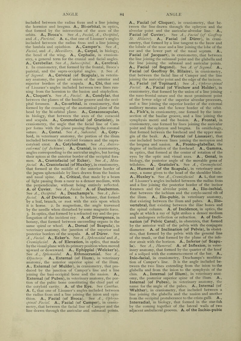 included between the radius fixus and a line joining the hormion and bregma. A., Bi-orbital, in optics, that fonned by the intersection of the axes of the orbits. A., Broca’s. See A., Facial, A., Occipital, and A., Parietal. A. c., that one of Lissauer’s angles included between the radius fixus and a line joining the lambda and opisthion. A., Camper’s. See Facial, and A., Maxillary. A., Carpal, in biology, the bend of the wing. A., Cephalic, in craniom- etry, a general temr for the cranial and facial angles. A., Cerebellar. See A., Stcboccipital. A., Cerebral. I. In craniometry, that formed by the frontal, Ilroca's parietal, and the supra-occipital angles. 2. See A. of Segond. A., Cervical (of Scapula), in veterin- ary anatomy, the point of union of the anterior and superior borders of the scapula. A., Chi, that one of Lissauer's angles included between two lines run- ning from the hormion to the basion and staphylion. A., Cloquet’s. See A., Facial. A., Condylar, that between the planes of the basilar groove and the occi- pital foramen. A., Co-orbital, in craniometry, that formed by the crossing of the anatomical plane of the head by the bi-orbital plane. A., Coracoscapular, in biology, that between the axes of the coracoid and scapula. A., Coronofacial (of Gratiolet), in craniometry, the angle that the facial line of Cam- per forms with the plane passing through the coronal suture. A., Costal. See A., Subcostal. A., Coty- loid, in veterinary anatomy, the portion of the ilium included between the cotyloid foramen and the supra- cotyloid crest. A., Cotyloidean. See A., Antero- external [of hchiuni). A., Cranial, in craniometry, angles corresponding to the auricular angles, but having their apices at the anterior border of the occipital fora- men. A., Craniofacial (of Ecker). See A., Meta- facial. A., Craniofacial (of Huxley), in craniometry, that formed at the middle of the anterior border of the jugum sphenoidale by lines drawn from the basion and nasal spine. A., Critical, that made by a beam of light passing from a rarer to a denser medium, with the perpendicular, without being entirely reflected. A. of Cuvier. See A., Facial. A. of Daubenton. See A., Occipital. A., Deschamps’s. See A., luio- facial. A. of Deviation. I. In botany, that formed by a leaf, branch, or root with the axis upon which it is borne. 2. In magnetism, the angle traversed by the needle when disturbed by some magnetic force. 3. In optics, that formed by a refracted ray and the pro- longation of the incident ray. A. of Divergence, in botany, that formed between succeeding organs in the same spiral or whorl. A., Dorsal (of Scapula), in veterinary anatomy, the junction of the superior and posterior borders of the scapula. A. of Durer. See A., Facial. A., Ecker’s. See A., Sphenoidal and A., Craniofacial. A. of Elevation, in optics, that made by the visual plane with its primary position when moved upward or downward. A., Ephippial (Welcker’s). See A., Sphenoidal. A., Ethmocranial. See A., Olfactory. A., External (of Ilium), in veterinary anatomy, the anterior superior spine of the ilium. A., External (of Mulder), in craniometry, that pro- duced by the junction of Camper’s line and a line joining the basi-occipital bone and the nasion. A., External (of Pubes), in veterinary anatomy, the por- tion of the pubic bone constituting the chief part of the cotyloid cavity. A. of the Eye. See Canthus. A. f., that one of Lissauer's angles included between the radius fixus and a line joining the inion and opis- thion. A., Facial (of Broca). See A., Ophryo- spinal Facial. A., Facial (of Camper), in cranio- metry, that between the facial line of Camper and the line drawn through the auricular and subnasal points. A., Facial (of Cloquet), in craniometry, that be- tween the line drawn through the ophryon and the alveolar point and the auricular-alveolar line. ■ A., Facial (of Cuvier). See A., Facial {of Gcoffroy St. Hilaire). A., Facial (of Diirer), in crani- ometry, that formed by a line tangent to the brow and the lobule of the nose and a line joining the lobe of the ear and the lower part of the nasal septum. A., Facial (of Jacquart), in craniometry, that between the line joining the subnasal point and the glabella and the line joining the subnasal and auricular points. A., Facial (of Segond). See A. of Segond. A., Facial (of Geoffroy St. Hilaire), in craniometry, that between the facial line of Camper and the line joining the auricular point and the edge of the incisors. A., Facial (of Topinard.) See A., Ophryo-spinal Facial. A., Facial (of Virchow and Holder), in craniometry, that formed by the union of a line joining the naso-frontal suture and the most prominent point of the lower edge of the superior alveolar processes, and a line joining the superior border of the external auditory meatus and the lower border of the orbit. A., Fick’s, in craniometry, one formed by the inter- section of the basilar groove, and a line joining the symphysis menti and the basion. A., Frontal, in craniometry, one formed by lines joining the auricular point and the ophryon and bregma. In ornithology, that fonned between the forehead and the upper mar- gin of the beak. A., Frontal (of Lissauer), that one included between lines joining the metopion and the bregma and nasion. A., Fronto-glabellar, the degree of inclination of the forehead. A., Gamma, in optics, that formed at the center of rotation of the eyes by the optic and visual axes. A., Genal, in biology, the posterior angle of the movable gena of trilobites. A., Gratiolet’s. See A., Coronofacial. A., Humeral (of the Scapula), in veterinary anat- omy, a name given to the head of the shoulder blade. A., Huxley's. See A., Craniofacial. A. i., that one of Lissauer’s angles included between the radius fixus and a line joining the posterior border of the incisor foramen and the alveolar point. A., Ilio-ischial, that between the ischium and the cotylo-sacral rib of the ilium. A., Ilio-pubic, in veterinary anatomy, that existing between the ilium and pubes. A., Ilio- vertebral, that existing between the iliac bones and the spinal column. A. of Incidence, in optics, the angle at which a ray of light strikes a denser medium and undergoes reflection or refraction. A. of Incli- nation (of Pelvic Canal), in obstetrics, that formed by the anterior wall of the pelvis with the conjugate diameter. A. of Inclination (of Pelvis), in obstet- rics, that formed by the pelvis with the general line of the trunk, or that formed by the plane of the infe- rior strait with the horizon. A., Inferior (of Scapu- la). See A., Humeral. A. of Inflexion, in veter- inary anatomy, that formed by the quarter of the hoof of a soliped with the commencement of the bar. A., Inio-facial, in craniometry, Deschamps’s modifica- tion of Camper’s line. It is the angle included be- tween the two lines extending from the inion to the glabella and from the inion to the symphysis of the chin. A., Internal (of Ilium), in veterinary anat- omy, the posterior superior spine of the ilium. A., Internal (of Pubes), in veterinary anatomy, the name for the angle of the pubes. A., Internal (of Walther), in craniometry, that included between a line joining the glabella and the nasion and another from the occipital protuberance to the crista galli. A., Interradial, in biology, that formed in the star-fish by the coming together of the lateral walls of two adjacent ambulacral grooves. A. of the Ischio-pu'oic