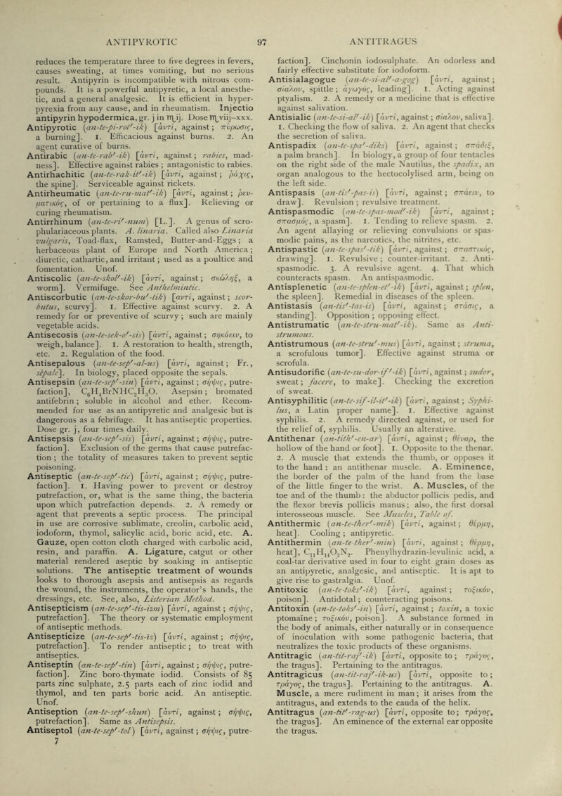 reduces the temperature three to five degrees in fevers, causes sweating, at times vomiting, but no serious result. Antipyrin is incompatible with nitrous com- pounds. It is a powerful antipyretic, a local anesthe- tic, and a general analgesic. It is efficient in hyper- pyrexia from any cause, and in rheumatism. Injectio antipyrin hypodermica, gr. j in n\^ij. Dose TTLviij-xxx. Antipyrotic (an-te-pi-roi'-ik) [dvr/, against; nvfjuai.^, a burning]. l. Efficacious against burns. 2. An agent curative of burns. Antirabic (im-te-rab'-Ht) [dvr/, against; rabies, mad- ness]. Effective against rabies ; antagonistic to rabies. Antirhachitic (an-te-rak-it'-ik) [dvr/, against; paxL^, the spine]. Serviceable against rickets. Antirheumatic {an-te-ru-mat'-ik) [dvr/, against; pev- fiasiKoq, of or pertaining to a flux]. Relieving or curing rheumatism. Antirrhinum [an-te-ri'-num') [E.]. A genus of scro- phulariaceous plants. A. linaria. Called also vulgaris. Toad-flax, Ramsted, Butter-and-Eggs; a herbaceous plant of Europe and North America; diuretic, cathartic, and irritant; used as a poultice and fomentation. Unof. Antiscolic {an-te-skol'-ik) [dvr/, against; anuAr/^, a worm]. Vermifuge. See Anthelmintic. Antiscorbutic (an-te-skor-bu'-tik) [avr/, against; scor- btiltis, scurvy]. l. Effective against scurvy. 2. A remedy for or preventive of scurvy ; such are mainly vegetable acids. Antisecosis (an-ie-sek-o'-sis) [dvr/, against; arjKOttv, to weigh, balance]. l. A restoration to health, strength, etc. 2. Regulation of the food. Antisepalous (an-te-sep'-al-us) [dvr/, against; Fr., sbpale\ In biology, placed opposite the sepals. Antisepsin {an-te-sep'-sin) [dvr/, against; ai/ip/^, putre- faction], C5H,BrNHC2H.,0. Asepsin; bromated antifebrin ; soluble in alcohol and ether. Recom- mended for use as an antipyretic and analgesic but is dangerous as a febrifuge. It has antiseptic properties. Dose gr. j, four times daily. Antisepsis {an-te-sep'-sis) [dvr/, against; ar/ipi^, putre- faction]. Exclusion of the germs that cause putrefac- tion ; the totality of measures taken to prevent septic poisoning. Antiseptic {an-te-sep'-tic) [dvr/, against; <si/ipig, putre- faction]. I. Having power to prevent or destroy putrefaction, or, what is the same thing, the bacteria upon which putrefaction depends. 2. A remedy or agent that prevents a septic process. The principal in use are corrosive sublimate, creolin, carbolic acid, iodoform, thymol, salicylic acid, boric acid, etc. A. Gauze, open cotton cloth charged with carbolic acid, resin, and paraffin. A. Ligature, catgut or other material rendered aseptic by soaking in antiseptic solutions. The antiseptic treatment of wounds looks to thorough asepsis and antisepsis as regards the wound, the instruments, the operator’s hands, the dressings, etc. See, also, Listerian Method. Antisepticism {an-te-sep'-tis-izm) [dvr/, against; csi/ipic, putrefaction]. The theory or systematic employment of antiseptic methods. Antisepticize {an-te-sep'-tis-iz) [dvr/, against; a^ipt.g, putrefaction]. To render antiseptic; to treat with antiseptics. Antiseptin {an-te-sep'-tin) [dvr/, against; putre- faction]. Zinc boro-thymate iodid. Consists of 85 parts zinc sulphate, 2.5 parts each of zinc iodid and thymol, and ten parts boric acid. An antiseptic. Unof. Antiseption {an-te-sep'-shun) [dvr/, against; putrefaction]. Same as Antisepsis. Antiseptol {an-te-sep'-tol) \a.vTi, against; ci/xlHg, putre- 7 faction]. Cinchonin iodosulphate. An odorless and fairly efiective substitute for iodoform. Antisialagogue {an-te-si-al'-a-gog) [dvr/, against; aia'/MV, spittle; dywydf, leading], i. Acting against ptyalism. 2. A remedy or a medicine that is effective against salivation. Antisialic {an-te-si-al'-ih) [dvr/, against; aia/xiv, saliva]. 1. Checking the flow of saliva. 2. An agent that checks the secretion of saliva. Antispadix {an-te-spa'-diks) [dvr/, against; a-afn^, a palm branch]. In biology, a group of four tentacles on the right side of the male Nautilus, the spadix, an organ analogous to the hectocolylised arm, being on the left side. Antispasis {an-tis'-pas-is) [dvr/, against; a'xasiv, to draw]. Revulsion ; revulsive treatment. Antispasmodic {an-te-spas-mod'-ik) [dvr/, against; axaafiog, a spasm]. l. Tending to relieve spasm. 2. An agent allaying or relieving convulsions or spas- modic pains, as the narcotics, the nitrites, etc. Antispastic {an-te-spas'-tik) [dvr/, against; a-aariKoc, drawing]. l. Revulsive; counter-irritant. 2. Anti- spasmodic. 3. A revulsive agent. 4. That which counteracts spasm. An antispasmodic. Antisplenetic {an-te-splen-et'-ik) [dvr/, against; splen, the spleen]. Remedial in diseases of the spleen. Antistasis {an-tis'-tas-is) [dvr/, against; araai^, a standing]. Opposition ; opposing effect. Antistrumatic {an-te-stru-mat'-ik). Same as Anti- strutnous. Antistrumous {an-te-stru'-mus) [dvr/, against; struma, a scrofulous tumor]. Effective against struma or scrofula. Antisudorific {an-te-su-dor-if'-ik) [dvr/, against; sudor, sweat; facere, to make]. Checking the excretion of sweat. Antisyphilitic {an-te-sif -il-it'-ik) [dvr/, against; Syphi- lus, a Latin proper name]. l. Effective against syphilis. 2. A remedy directed against, or used for the relief of, syphilis. Usually an alterative. Antithenar {an-tith'-en-ar) [dvr/, against; Ohap, the hollow of the hand or foot]. I. Opposite to the thenar. 2. A muscle that extends the thumb, or opposes it to the hand : an antithenar muscle. A. Eminence, the border of the ])alm of the iiand from the base of the little finger to the wrist. A. Muscles, of the toe and of the thumb : the abductor pollicis pedis, and the flexor brevis pollicis manus; also, the first dorsal interosseous muscle. See Muscles, Table of. Antithermic {an-te-tker'-mik) [dvr/, against; Oippr), heat]. Cooling; antipyretic. Antithermin {an-te ther'-min) [dvr/, against; Oeppp, heat], CjjHjjO.^Nj. Phenylhydrazin-levulinic acid, a coal-tar derivative used in four to eight grain doses as an antipyretic, analgesic, and antiseptic. It is apt to give rise to gastralgia. Unof. Antitoxic {an-te-toks'-ik) [dvr/, against; TiftKdv, poison]. Antidotal; counteracting poisons. Antitoxin {an-te-toks'-in) [dvr/, against; toxin, a toxic ptomaine; rofncdv, poison]. A substance formed in the body of animals, either naturally or in consequence of inoculation with some pathogenic bacteria, that neutralizes the toxic products of these organisms. Antitragic {an-tit-raj'-ik) [dvr/, opposite to; rpayoi;, the tragus]. Pertaining to the antitragus. Antitragicus {an-tit-raj'-ik-us) [dvr/, opposite to; rpayoq, the tragus]. Pertaining to the antitragus. A. Muscle, a mere rudiment in man ; it arises from the antitragus, and extends to the cauda of the helix. Antitragus {an-tit'-rag-tts) [dvr/, opposite to; rpayog, the tragus]. An eminence of the external ear opposite the tragus.