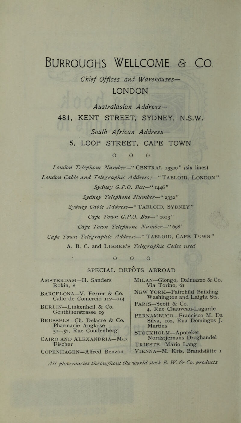 Chief Offices and Warehouses— LONDON Australasian Address— 481, KENT STREET, SYDNEY, N.S.W. South African Address— 5, LOOP STREET, CAPE TOWN o o o London Telephone CENTRAL 13300” (six lines) London Cable and Telegraphic Address:—“TABLOID, LONDON” Sydney G.P.O. i?aAr—“1446” Sydney Telephone Number—“2332” Sydney Cable Address—SYDNEY” Cape Town G.P.O. Box—“ 1013” Cape Town Telephone Nujnber— Cape Toiun Telegraphic Address—“TABLOID, CAPE TOWN” A. B. C. and LlEBER’S Telegraphic Codes ttsed 000 SPECIAL DEPOTS ABROAD Amsterdam—H. Sanders Rokin, 8 Barcelona—V. Ferrer & Co. Calle de Comercio 112—114 Berlin—Linkenheil & Co. Genthinerstrasse 19 BRUSSELS—Ch. Delacre & Co. Pharmacie Anglaise 50—52, Rue Coudenberg Cairo and Alexandria—Max Fischer Copenhagen—Alfred Benzon Milan—Giongo, Dalinazzo & Co. Via Torino, 61 New York—Fairchild Building Washington and Laight Sts. PARIS—Scott & Co. 4, Rue Chauveau-Lagarde Pernambuco—Francisco M. Da Silva, 102, Rua Domingos J. Martins Stockholm—Apoteket Nordstjernans Droghandel Trieste—Mario Lang Vienna—M. Kris, Brandstatte i All pharmacies throughout the world stock B. JV. &• Co. products