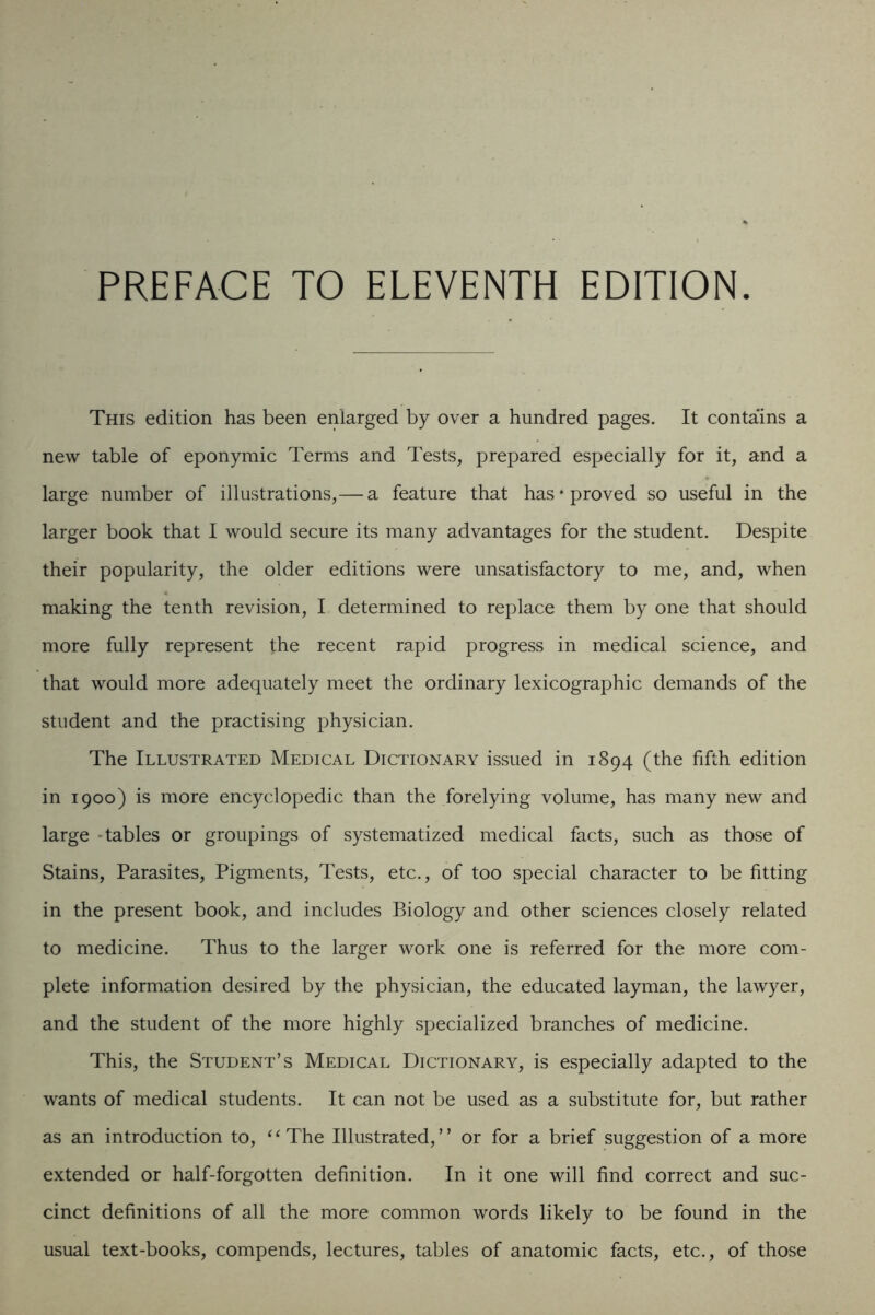 PREFACE TO ELEVENTH EDITION. This edition has been enlarged by over a hundred pages. It contains a new table of eponymic Terms and Tests, prepared especially for it, and a large number of illustrations,— a feature that has‘proved so useful in the larger book that I would secure its many advantages for the student. Despite their popularity, the older editions were unsatisfactory to me, and, when making the tenth revision, I determined to replace them by one that should more fully represent the recent rapid progress in medical science, and that would more adequately meet the ordinary lexicographic demands of the student and the practising physician. The Illustrated Medical Dictionary issued in 1894 (the fifth edition in 1900) is more encyclopedic than the forelying volume, has many new and large -tables or groupings of systematized medical facts, such as those of Stains, Parasites, Pigments, Tests, etc., of too special character to be fitting in the present book, and includes Biology and other sciences closely related to medicine. Thus to the larger work one is referred for the more com- plete information desired by the physician, the educated layman, the lawyer, and the student of the more highly specialized branches of medicine. This, the Student’s Medical Dictionary, is especially adapted to the wants of medical students. It can not be used as a substitute for, but rather as an introduction to, ^‘The Illustrated,” or for a brief suggestion of a more extended or half-forgotten definition. In it one will find correct and suc- cinct definitions of all the more common words likely to be found in the usual text-books, compends, lectures, tables of anatomic facts, etc., of those
