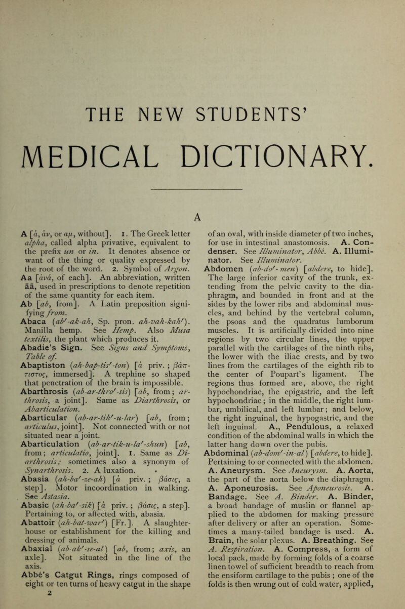 THE NEW STUDENTS’ MEDICAL DICTIONARY. A A [a, av, or a/u , without]. I. The Greek letter alpha, called alpha privative, equivalent to the prefix tin or in. It denotes absence or want of the thing or quality expressed by the root of the word. 2. Symbol of Argon. Aa [am, of each]. An abbreviation, written aa, used in prescriptions to denote repetition of the same quantity for each item. Ab \ab, from]. A Latin preposition signi- fying from. Abaca {ab'-ak-ah, Sp. pron. ah-vah-kah'). Manilla hemp. See Hemp. Also Musa textilis, the plant which produces it. Abadie’s Sign. See Signs and Symptoms, Table of. Abaptiston {ah-bap-tis'-ton) [d priv. ; rioTog, immersed]. A trephine so shaped that penetration of the brain is impossible. Abarthrosis {ab-ar-thro'-sis) \ab, from; ar- throsis, a joint]. Same as Diarthrosis, or A b articulation. Abarticular {ab-ar-tik'-u-lar) \_ab, from; articulus, joint]. Not connected with or not situated near a joint. Abarticulation {ab-ar-tik-u-la'-shun) \ab, from; articulatio, joint]. I. Same as Di- arthrosis; sometimes also a synonym of Synarthrosis. 2. A luxation. Abasia {ah-ba'-ze-ah) [d priv. ; jSdai^, a step]. Motor incoordination in walking. See Astasia. Abasic {ah-ba'-sik) [d priv. ; jSdaig, a step]. Pertaining to, or affected with, abasia. Abattoir {ah-bat-war') [Fr.]. A slaughter- house or establishment for the killing and dressing of animals. Abaxial {ab-ak'-se-al) [ad, from; axis, an axle]. Not situated in the line of the axis. Abbe’s Catgut Rings, rings composed of eight or ten turns of heavy catgut in the shape 2 of an oval, with inside diameter pf two inches, for use in intestinal anastomosis. A. Con- denser. See Illuminator, Abbe. A. Illumi- nator. See Illuminator. Abdomen {ab-do'- men) \abdere, to hide]. The large inferior cavity of the trunk, ex- tending from the pelvic cavity to the dia- phragm, and bounded in front and at the sides by the lower ribs and abdominal mus- cles, and behind by the vertebral column, the psoas and the quadratus lumborum muscles. It is artificially divided into nine regions by two circular lines, the upper parallel with the cartilages of the ninth ribs, the lower with the iliac crests, and by two lines from the cartilages of the eighth rib to the center of Poupart’s ligament. The regions thus formed are, above, the right hypochondriac, the epigastric, and the left hypochondriac ; in the middle, the right lum- bar, umbilical, and left lumbar; and below, the right inguinal, the hypogastric, and the left inguinal. A., Pendulous, a relaxed condition of the abdominal walls in which the latter hang down over the pubis. Abdominal {ab-dom'-in-al) \^abdere, to hide^. Pertaining to or connected with the abdomen. A. Aneurysm. See Aneurysm. A. Aorta, the part of the aorta below the diaphragm. A. Aponeurosis. See Aponeurosis. A. Bandage. See A. Binder. A. Binder, a broad bandage of muslin or flannel ap- plied to the abdomen for making pressure after delivery or after an operation. Some- times a many-tailed bandage is used. A. Brain, the solar plexus. A. Breathing. See A. Respiration. A. Compress, a form of local pack, made by forming folds of a coarse linen towel of sufficient breadth to reach from the ensiform cartilage to the pubis ; one of the folds is then wrung out of cold water, applied,