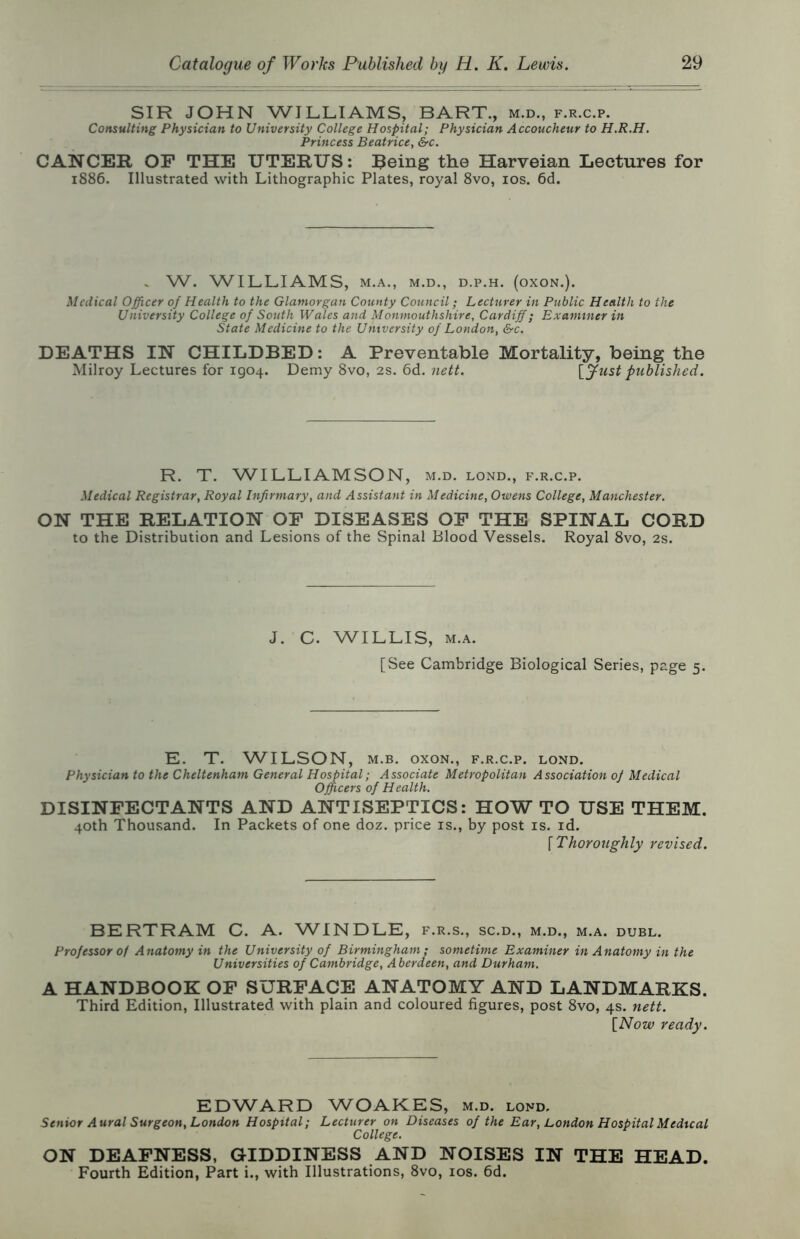 SIR JOHN WILLIAMS, BART., m.d., f.r.c.p. Consulting Physician to University College Hospital; Physician Accoucheur to H.R.H. Princess Beatrice, &c. CANCER OP THE UTERUS: Reing the Harveian Lectures for 1886. Illustrated with Lithographic Plates, royal 8vo, los. 6d. . W. WILLIAMS, M.A,, M.D., D.P.H. (OXON.). Medical Officer of Health to the Glamorgan County Council; Lecturer in Public Health to the University College of South Wales and Monmouthshire, Cardiff; Examiner in State Medicine to the University of London, &c. DEATHS IN CHILDBED: A Preventable Mortality, being the Milroy Lectures for 1904. Demy 8vo, 2s. 6d. nett. \ffust published. R. T. WILLIAMSON, m.d. lond., f.r.c.p. Medical Registrar, Royal Infirmary, and Assistant in Medicine, Owens College, Manchester. ON THE RELATION OP DISEASES OP THE SPINAL CORD to the Distribution and Lesions of the Spinal Blood Vessels. Royal 8vo, 2s. J. C. WILLIS, M.A. [See Cambridge Biological Series, page 5. E. T. WILSON, M.B. oxoN., f.r.c.p. lond. Physician to the Cheltenham General Hospital; Associate Metropolitan Association of Medical Officers of Health, DISINPECTANTS AND ANTISEPTICS: HOW TO USE THEM. 40th Thousand. In Packets of one doz. price is., by post is. id. [Thoroughly revised. BERTRAM C. A. WINDLE, f.r.s., sc.d., m.d., m.a. duel. Professor of Anatomy in the University of Birmingham; sometime Examiner in Anatomy in the Universities of Cambridge, Aberdeen, and Durham. A HANDBOOK OP SURPACE ANATOMY AND LANDMARKS. Third Edition, Illustrated with plain and coloured figures, post 8vo, 4s. nett. [Now ready. EDWARD WOAKES, m.d. lond. Senior Aural Surgeon, London Hospital; Lecturer on Diseases of the Ear, London Hospital Medical College. ON DEAPNESS, GIDDINESS AND NOISES IN THE HEAD. Fourth Edition, Part i., with Illustrations, 8vo, los. 6d.