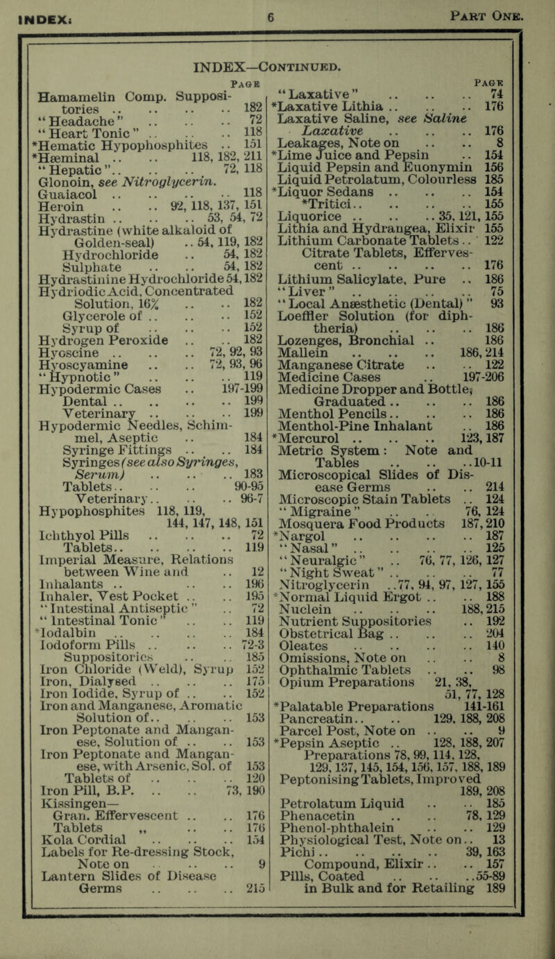 Page Hamamelin Comp. Supposi- tories 182 “ Headache ” 72 “ Heart Tonic ” 118 *Hematic Hypophosphites .. 151 *Haeminal .. .. 118,182, 211 “ Hepatic” # 72, 118 Glonoin, see Nitroglycerin. Guaiacol 118 Heroin .. .. 92, 118, 137, 151 Hydrastin 53, 54, 72 Hydrastine (white alkaloid of Golden-seal) .. 54,119,182 Hydrochloride .. 54, 182 Sulphate .. .. # 54, 182 Hydrastinine Hydrochloride 54,182 Hydriodic Acid, Concentrated Solution, 16% Glycerole of .. Syrup of Hydrogen Peroxide Hyoscine Hyoscyamine “Hypnotic” Hypodermic Cases Dental .. V eterinary .. Hypodermic Needles, mel, Aseptic Syringe Fittings Syringes (see also Syringes, Serum) Tablets Veterinary.. Hypophosphites 118, 119, 144, 147, 148, 151 72 119 Ichthyol Pills Tablets.. Imperial Measure, Relations between Wine and Inhalants .. Inhaler, Vest Pocket . “ Intestinal Antiseptic “ Intestinal Tonic ” *Iodalbin Iodoform Pills .. Suppositories INDEX—Continued. Page Laxative” 74 *Laxative Lithia 176 Laxative Saline, see Saline Laxative 176 Leakages, Note on .. .. 8 *Lime Juice and Pepsin .. 154 Liquid Pepsin and Euonymin 156 Liquid Petrolatum, Colourless 185 *Liquor Sedans 154 *Tritici 155 Liquorice 35,121,155 Lithia and Hydrangea, Elixir 155 Lithium Carbonate Tablets .. 122 Citrate Tablets, Efferves- cent 176 Lithium Salicylate, Pure .. 186 “Liver” 75 “Local Anaesthetic (Dental) ” 93 Loeffler Solution (for diph- theria) 186 Lozenges, Bronchial .. 186 Mallein 186,214 Manganese Citrate .. 122 Medicine Cases .. 197-206 Medicine Dropper and Bottle} Graduated 186 Menthol Pencils 186 Menthol-Pine Inhalant .. 186 *Mercurol 123,187 Metric System : Note and Tables 10-11 Microscopical Slides of Dis- ease Germs .. .. 214 Microscopic Stain Tablets .. 124 “Migraine” .. 76,124 Mosquera Food Products 187,210 *Nargol 187 “Nasal” 125 “Neuralgic” .. 76,77,126,127 “ Night Sweat ” 77 Nitroglycerin ^.77, 94, 97, 127,155 182 152 152 182 72, 92, 93 72, 93, 96 .. 119 197-199 199 Schiin- 199 184 184 183 90-95 96-7 12 196 J95 72 119 184 72-3 185 Iron Chloride (Weld), Syrup 152 Iron, Dialysed Iron Iodide, Syrup of .. Iron and Manganese, Aromatic Solution of Iron Peptonate and Mangan ese. Solution of .. Iron Peptonate and Mangan- ese, with Arsenic, Sol. of Tablets of Iron Pill, B.P Kissin gen- Cram Effervescent .. Tablets „ Kola Cordial Labels for Re-dressing Stock Note on Lantern Slides of Disease Germs 175 152 153 153 153 120 3, 190 176 176 154 215 Normal Liquid Ergot .. Nuclein Nutrient Suppositories Obstetrical Bag Oleates Omissions, Note on Ophthalmic Tablets .. Opium Preparations 188 188,215 .. 192 .. 204 .. 140 8 .. 98 21, 38, 51, 77, 128 ^Palatable Preparations 141-161 Pancreatin.. .. 129, 188, 208 Parcel Post, Note on .. .. 9 *Pepsin Aseptic .. 128, 188, 207 Preparations 78,99,114,128, 129,137,145,154,156,157,188,189 Peptonising Tablets, Improved 189, 208 Petrolatum Liquid .. 185 Phenacetin .. .. 78, 129 Phenol-phthalein .. .. 129 Physiological Test, Note on.. 13 Pichi 39,163 Compound, Elixir .. .. 157 Pills, Coated 55-89 in Bulk and for Retailing 189