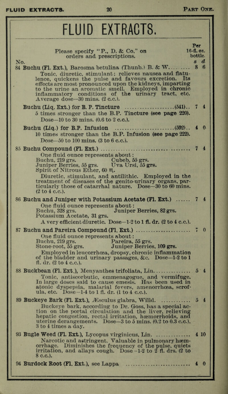 FLUID EXTRACTS. Per Please specify “P., D. & Co,” on 16-fl. oz. orders and prescriptions. bottle. No. s cl 84 Buchu (FI. Ext.), Barosma betulina (Thunb.) B. & W. 8 6 Tonic, diuretic, stimulant; relieves nausea and flatu- lence, quickens the pulse and favours excretion. Its effects are most pronounced upon the kidneys, imparting to the urine an aromatic smell. Employed in chronic inflammatory conditions of the urinary tract, etc. Average dose—30 mins. (2 c.c.). Buchu (Liq. Ext.) for B. P. Tincture (541) ..74 5 times stronger than the B.P. Tincture (see page 220). Dose—10 to 30 mins. (0.6 to 2 c.c.). Buchu (Liq.) for B.P. Infusion (592).. 4 0 10 times stronger than the B.P. Infusion (see page 222). Dose—50 to 100 mins. (3 to 6 c.c.). 85 Buchu Compound (FI. Ext.) 7 4 One fluid ounce represents about: Buchu, 219 grs. Cubeb, 55 grs. Juniper Berries, 55 grs. Uva Ursi, 55 grs. Spirit of Nitrous Ether, 60 ill. Diuretic, stimulant, and antilithic. Employed in the treatment of diseases of the genito-urinary organs, par- ticularly those of catarrhal nature. Dose—30 to 60 mins. (2 to 4 c.c.). 86 Buchu and Juniper with Potassium Acetate (FI. Ext.) 7 4 One fluid ounce represents about: Buchu, 328 grs. Juniper Berries, 82 grs. Potassium Acetate, 31 grs. A very efficient diuretic. Dose—1-2 to 1 fl. dr. (2 to 4 c.c.). 87 Buchu and Pareira Compound (Fl. Ext.) 7 0 One fluid ounce represents about: Buchu, 219 grs. Pareira, 55 grs. Stone-root, 55 grs. Juniper Berries, 109 grs. Employed in leucorrhoea, dropsy, chronic inflammation of the bladder and urinary passages, &c. Dose—1-2 to 1 fl. dr. (2 to 4 c.c.). 88 Buckbean (Fl. Ext.), Menyanthes trifoliata, Lin 5 4 Tonic, antiscorbutic, emmenagogue, and vermifuge. In large doses said to cause emesis. Has been used in atonic dyspepsia, malarial fevers, amenorrhoea, scrof- ula, etc. Dose—1-4 to 1 fl. dr. (1 to 4 c.c.). 89 Buckeye Bark (Fl. Ext.), ASsculus glabra, Willd 5 4 Buckeye bark, according to Dr. Goss, has a special ac- tion on the portal circulation and the liver, relieving hepatic congestion, rectal irritation, haemorrhoids, and uterine derangements. Dose—3 to 5 mins. (0.2 to 0.3 c.c.), 3 to 4 times a day. 93 Bugle Weed (Fl. Ext.), Lycopus virginicus, Lin 4 10 Narcotic and astringent. Valuable in pulmonary haem- orrhage. Diminishes the frequency of the pulse, quiets irritation, and allays cough. Dose'-1-2 to 2 fl. drs. (2 to 8 c.c.). 94 Burdock Root (Fl. Ext.), see Lappa 4 0