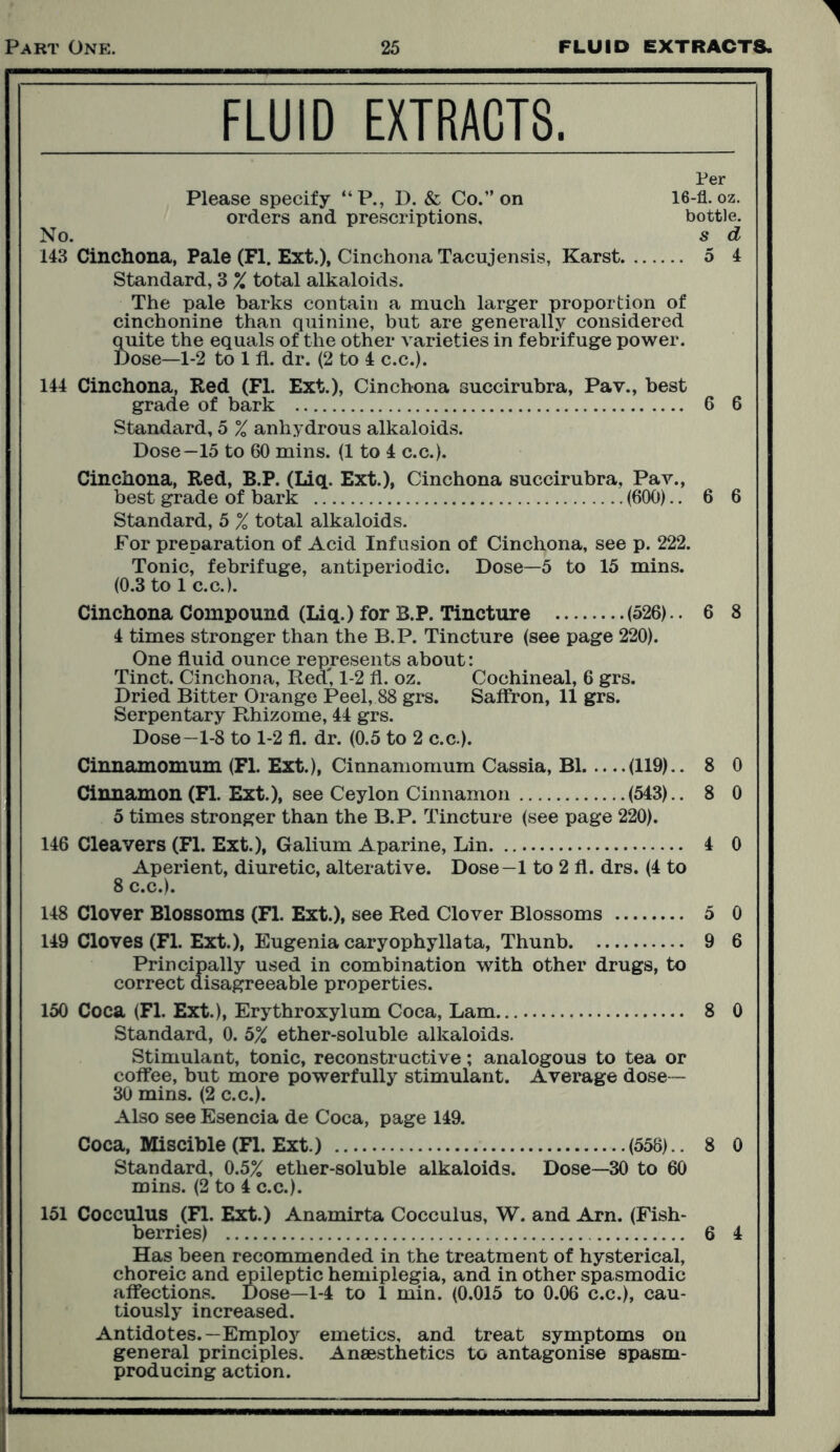 FLUID EXTRACTS. Per Please specify “P., D. & Co.” on 16-fl. oz. orders and prescriptions. bottle. No. s d 143 Cinchona, Pale (FI. Ext.), Cinchona Tacnjensis, Karst 5 4 Standard, 3 % total alkaloids. The pale barks contain a much larger proportion of cinchonine than quinine, but are generally considered quite the equals of the other varieties in febrifuge power. Dose—1-2 to 111. dr. (2 to 4 c.c.). 144 Cinchona, Red (FI. Ext.), Cinchona succirubra, Pav., best grade of bark 6 6 Standard, 5 % anhydrous alkaloids. Dose—15 to 60 mins. (1 to 4 c.c.). Cinchona, Red, B.P. (Liq. Ext.), Cinchona succirubra, Pav., best grade of bark (600).. 6 6 Standard, 5 % total alkaloids. For preparation of Acid Infusion of Cinchona, see p. 222. Tonic, febrifuge, antiperiodic. Dose—5 to 15 mins. (0.3 to 1 c.c.). Cinchona Compound (Liq.) for B.P. Tincture (526).. 6 8 4 times stronger than the B.P. Tincture (see page 220). One fluid ounce represents about: Tinct. Cinchona, Red, 1-2 fl. oz. Cochineal, 6 grs. Dried Bitter Orange Peel, 88 grs. Saffron, 11 grs. Serpentary Rhizome, 44 grs. Dose—1-8 to 1-2 fl. dr. (0.5 to 2 c.c.). Cinnamomum (Fl. Ext.), Cinnamomum Cassia, B1 (119).. 8 0 Cinnamon (Fl. Ext.), see Ceylon Cinnamon (543).. 8 0 5 times stronger than the B.P. Tincture (see page 220). 146 Cleavers (Fl. Ext.), Galium Aparine, Lin 4 0 Aperient, diuretic, alterative. Dose—1 to 2 fl. drs. (4 to 8 c.c.). 148 Clover Blossoms (Fl. Ext.), see Red Clover Blossoms 5 0 149 Cloves (Fl. Ext.), Eugenia caryophyllata, Thunb 9 6 Principally used in combination with other drugs, to correct disagreeable properties. 150 Coca (Fl. Ext.), Erythroxylum Coca, Lam 8 0 Standard, 0. 5% ether-soluble alkaloids. Stimulant, tonic, reconstructive; analogous to tea or coffee, but more powerfully stimulant. Average dose - 30 mins. (2 c.c.). Also see Esencia de Coca, page 149. Coca, Miscible (Fl. Ext.) (558).. 8 0 Standard, 0.5% ether-soluble alkaloids. Dose—30 to 60 mins. (2 to 4 c.c.). 151 Cocculus (Fl. Ext.) Anamirta Cocculus, W. and Am. (Fish- berries) 6 4 Has been recommended in the treatment of hysterical, choreic and epileptic hemiplegia, and in other spasmodic affections. Dose—1-4 to 1 min. (0.015 to 0.06 c.c.), cau- tiously increased. Antidotes.—Employ emetics, and treat symptoms on general principles. Anaesthetics to antagonise spasm- producing action.